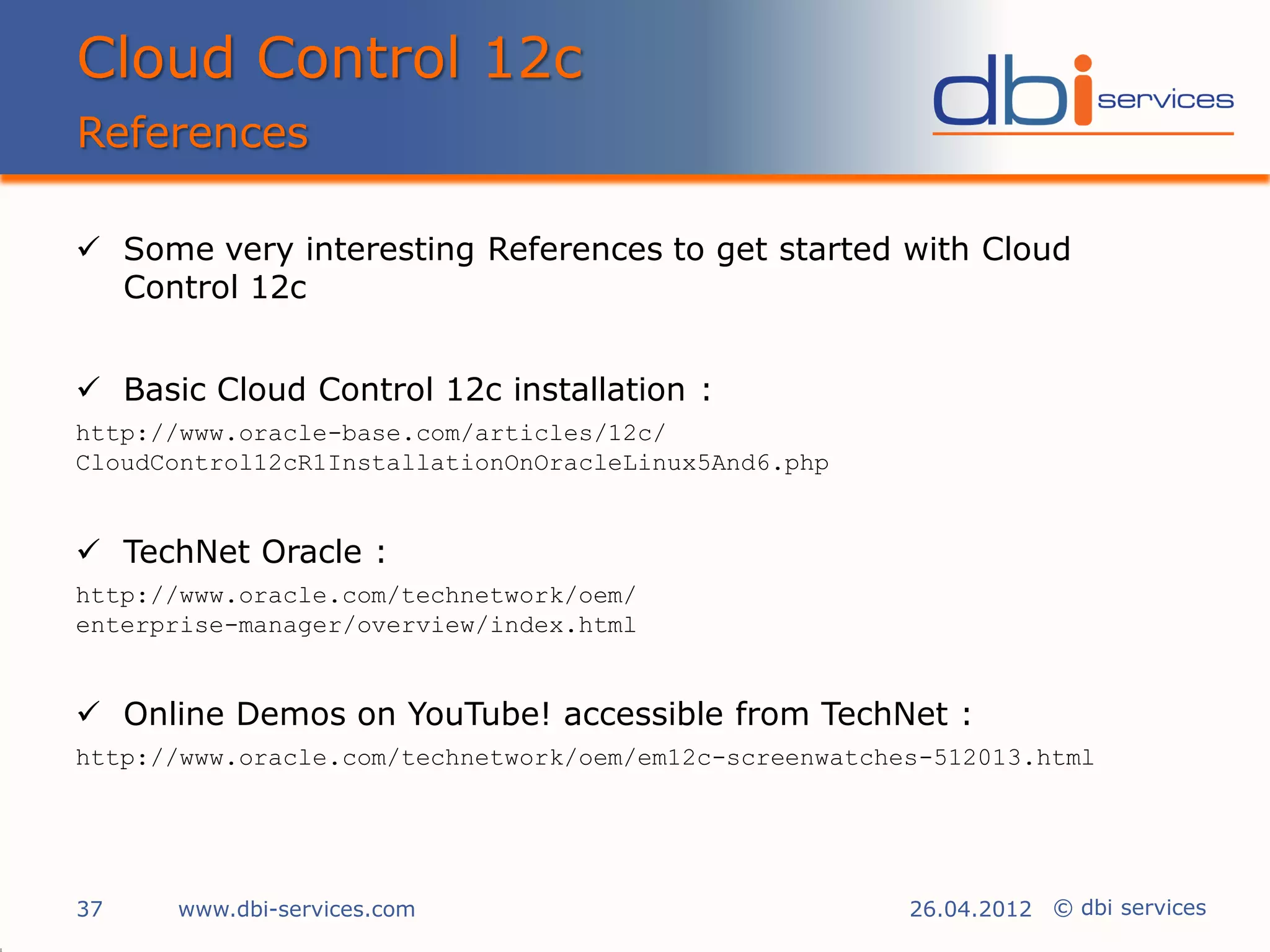 Cloud Control 12c
References

 Some very interesting References to get started with Cloud
  Control 12c


 Basic Cloud Control 12c installation :
http://www.oracle-base.com/articles/12c/
CloudControl12cR1InstallationOnOracleLinux5And6.php


 TechNet Oracle :
http://www.oracle.com/technetwork/oem/
enterprise-manager/overview/index.html


 Online Demos on YouTube! accessible from TechNet :
http://www.oracle.com/technetwork/oem/em12c-screenwatches-512013.html




37    www.dbi-services.com                              26.04.2012 © dbi services
 