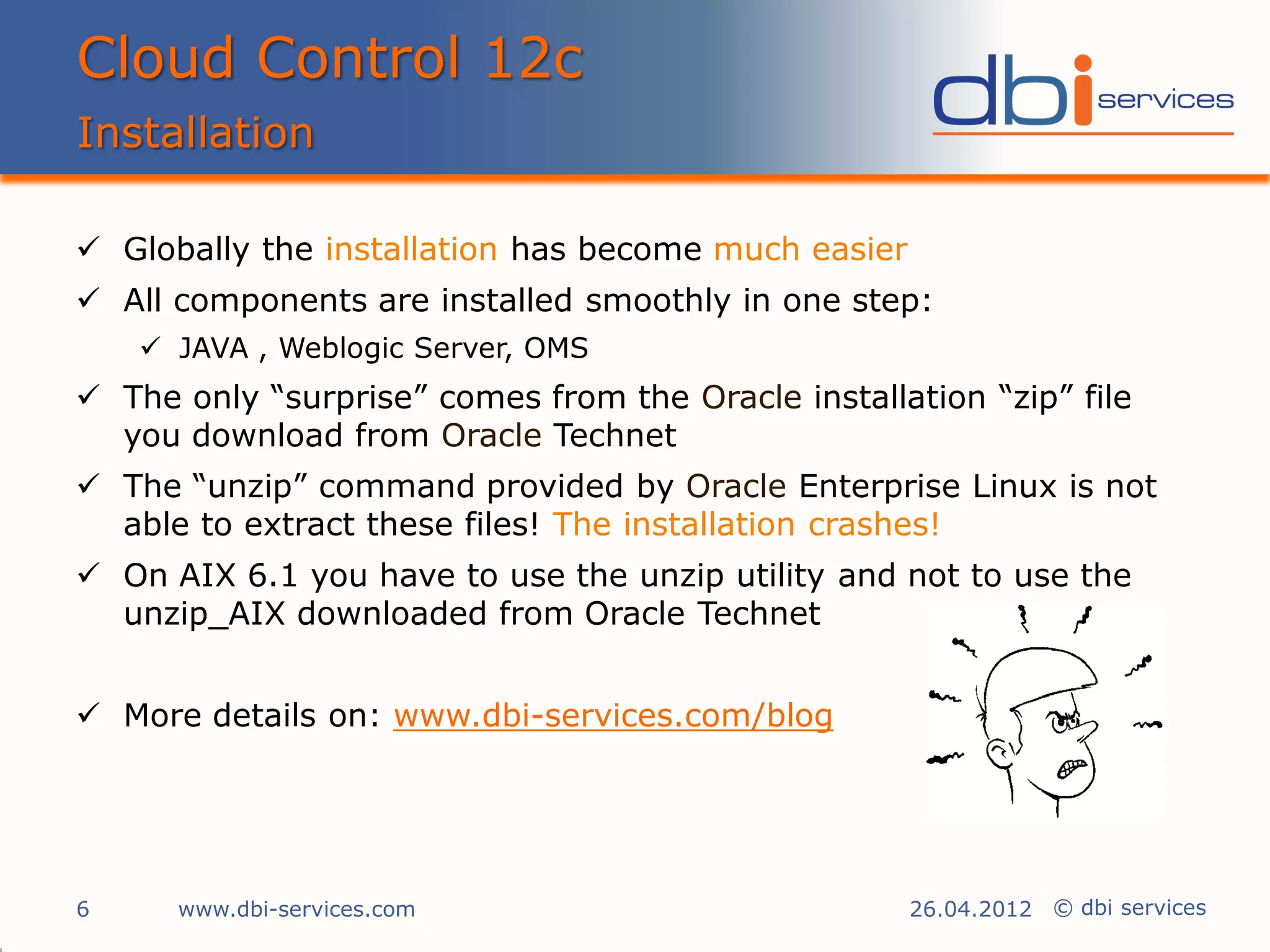 Cloud Control 12c
Installation

 Globally the installation has become much easier
 All components are installed smoothly in one step:
     JAVA , Weblogic Server, OMS
 The only “surprise” comes from the Oracle installation “zip” file
  you download from Oracle Technet
 The “unzip” command provided by Oracle Enterprise Linux is not
  able to extract these files! The installation crashes!
 On AIX 6.1 you have to use the unzip utility and not to use the
  unzip_AIX downloaded from Oracle Technet


 More details on: www.dbi-services.com/blog




6     www.dbi-services.com                           26.04.2012 © dbi services
 