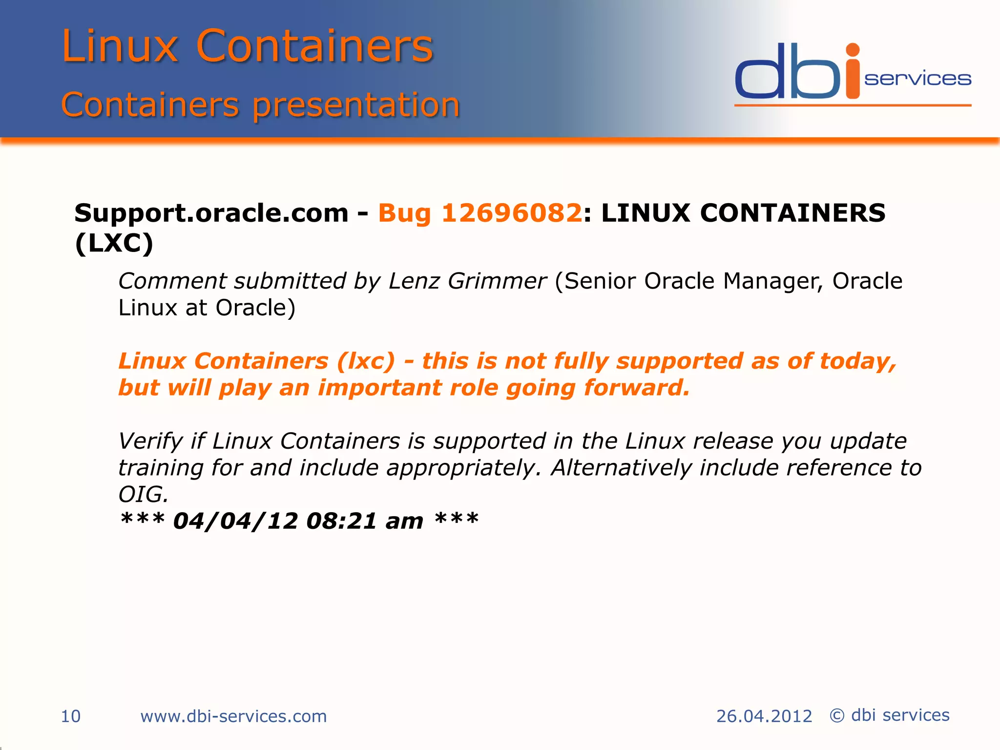 Linux Containers
Containers presentation


 Support.oracle.com - Bug 12696082: LINUX CONTAINERS
 (LXC)
     Comment submitted by Lenz Grimmer (Senior Oracle Manager, Oracle
     Linux at Oracle)

     Linux Containers (lxc) - this is not fully supported as of today,
     but will play an important role going forward.

     Verify if Linux Containers is supported in the Linux release you update
     training for and include appropriately. Alternatively include reference to
     OIG.
     *** 04/04/12 08:21 am ***




10     www.dbi-services.com                                 26.04.2012 © dbi services
 