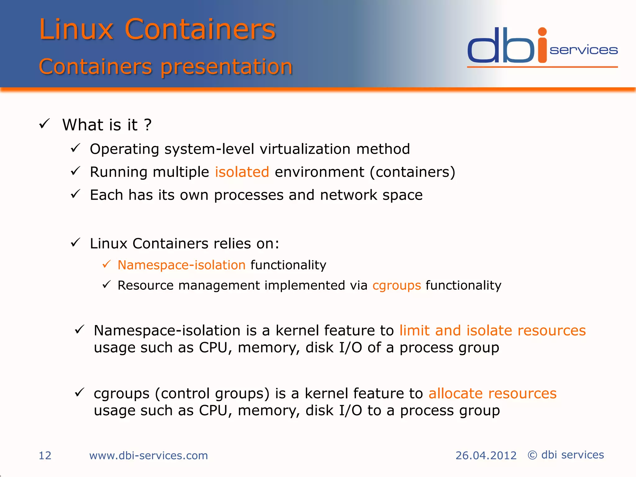 Linux Containers
Containers presentation

 What is it ?
      Operating system-level virtualization method
      Running multiple isolated environment (containers)
      Each has its own processes and network space


      Linux Containers relies on:
          Namespace-isolation functionality
          Resource management implemented via cgroups functionality


      Namespace-isolation is a kernel feature to limit and isolate resources
       usage such as CPU, memory, disk I/O of a process group


      cgroups (control groups) is a kernel feature to allocate resources
       usage such as CPU, memory, disk I/O to a process group


12     www.dbi-services.com                                  26.04.2012 © dbi services
 