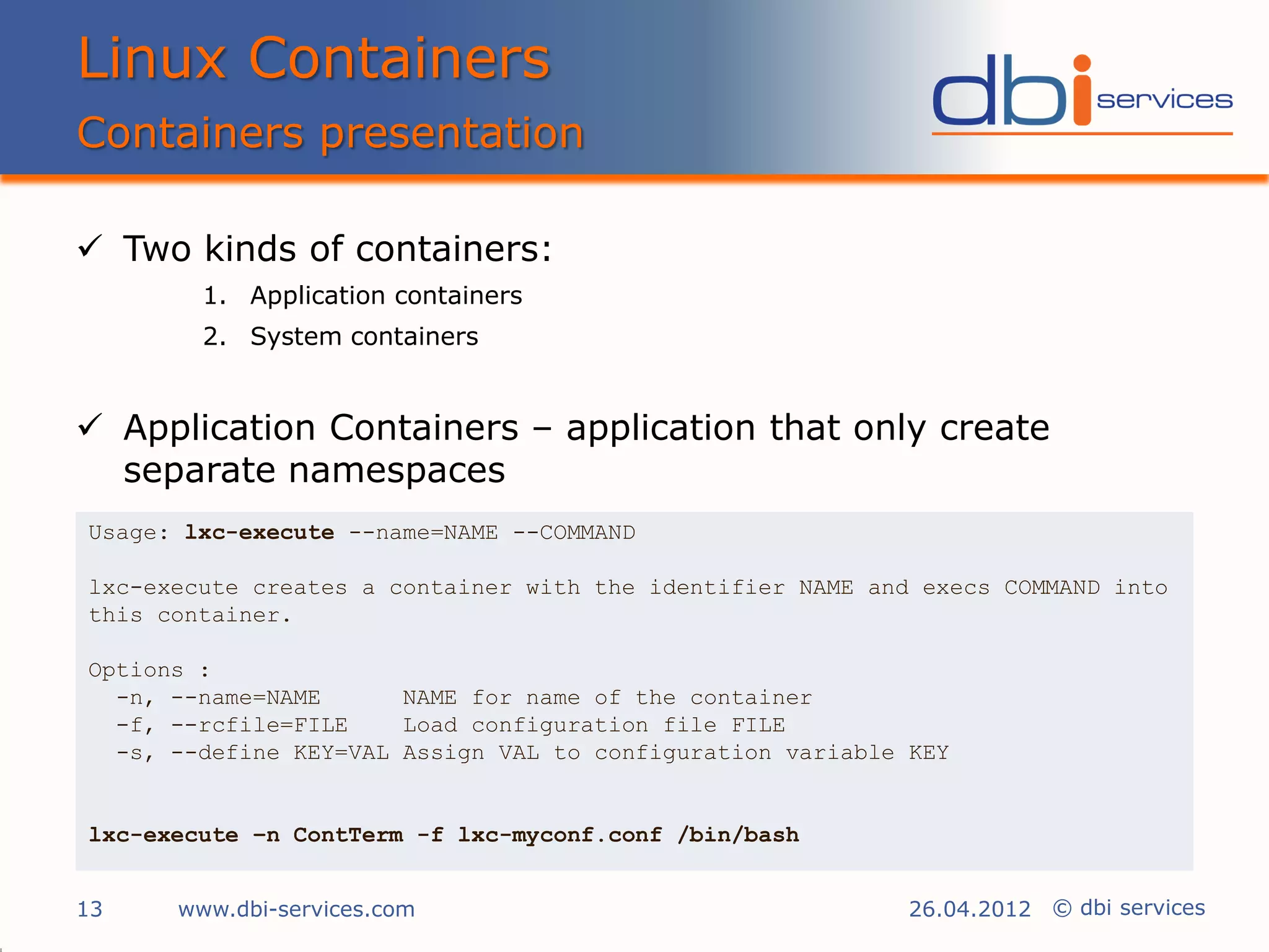 Linux Containers
Containers presentation

 Two kinds of containers:
        1. Application containers
        2. System containers


 Application Containers – application that only create
  separate namespaces
Usage: lxc-execute --name=NAME --COMMAND

lxc-execute creates a container with the identifier NAME and execs COMMAND into
this container.

Options :
  -n, --name=NAME      NAME for name of the container
  -f, --rcfile=FILE    Load configuration file FILE
  -s, --define KEY=VAL Assign VAL to configuration variable KEY


lxc-execute –n ContTerm -f lxc-myconf.conf /bin/bash


13    www.dbi-services.com                                  26.04.2012 © dbi services
 