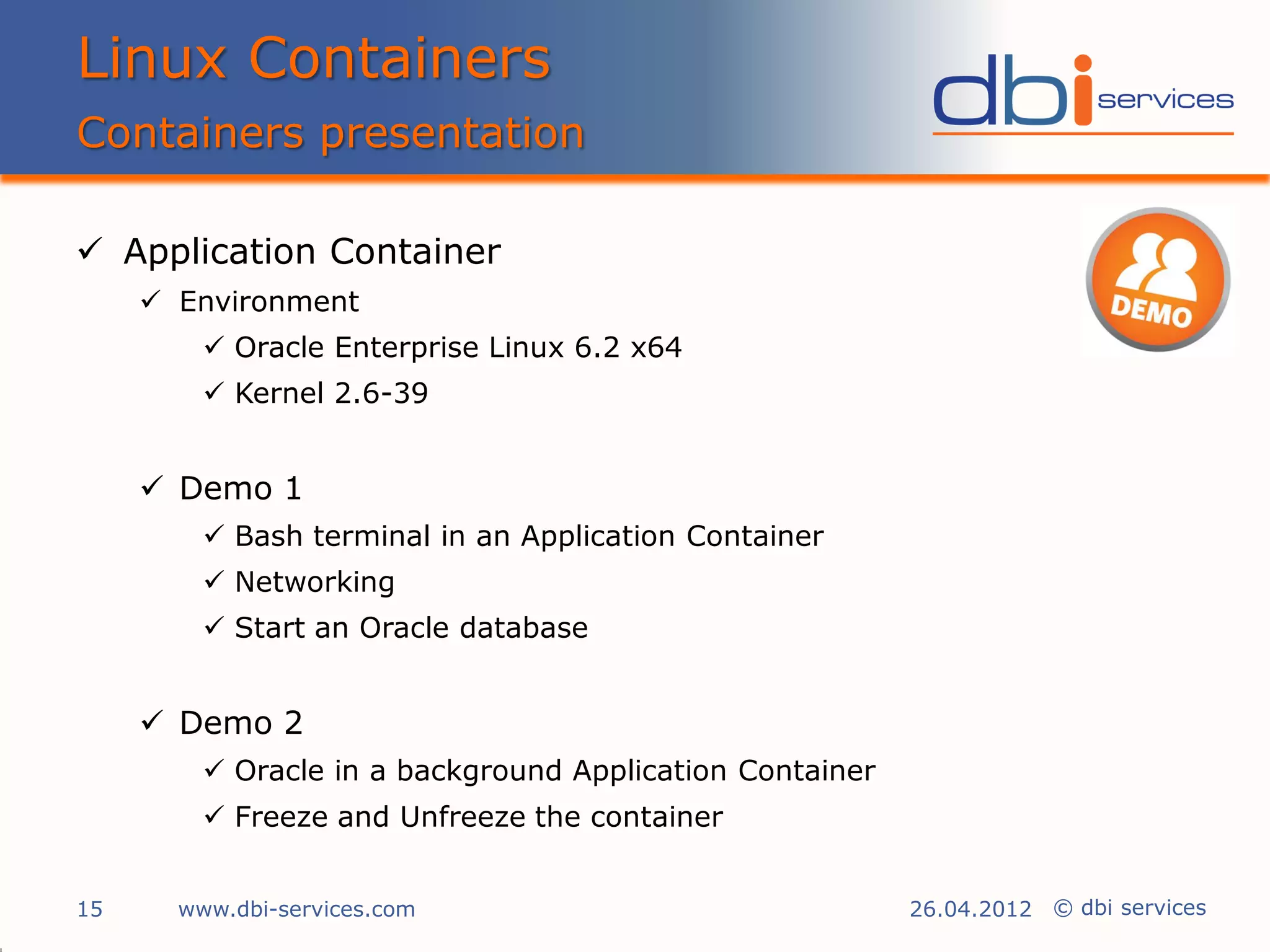 Linux Containers
Containers presentation

 Application Container
      Environment
          Oracle Enterprise Linux 6.2 x64
          Kernel 2.6-39


      Demo 1
          Bash terminal in an Application Container
          Networking
          Start an Oracle database


      Demo 2
          Oracle in a background Application Container
          Freeze and Unfreeze the container


15     www.dbi-services.com                               26.04.2012 © dbi services
 