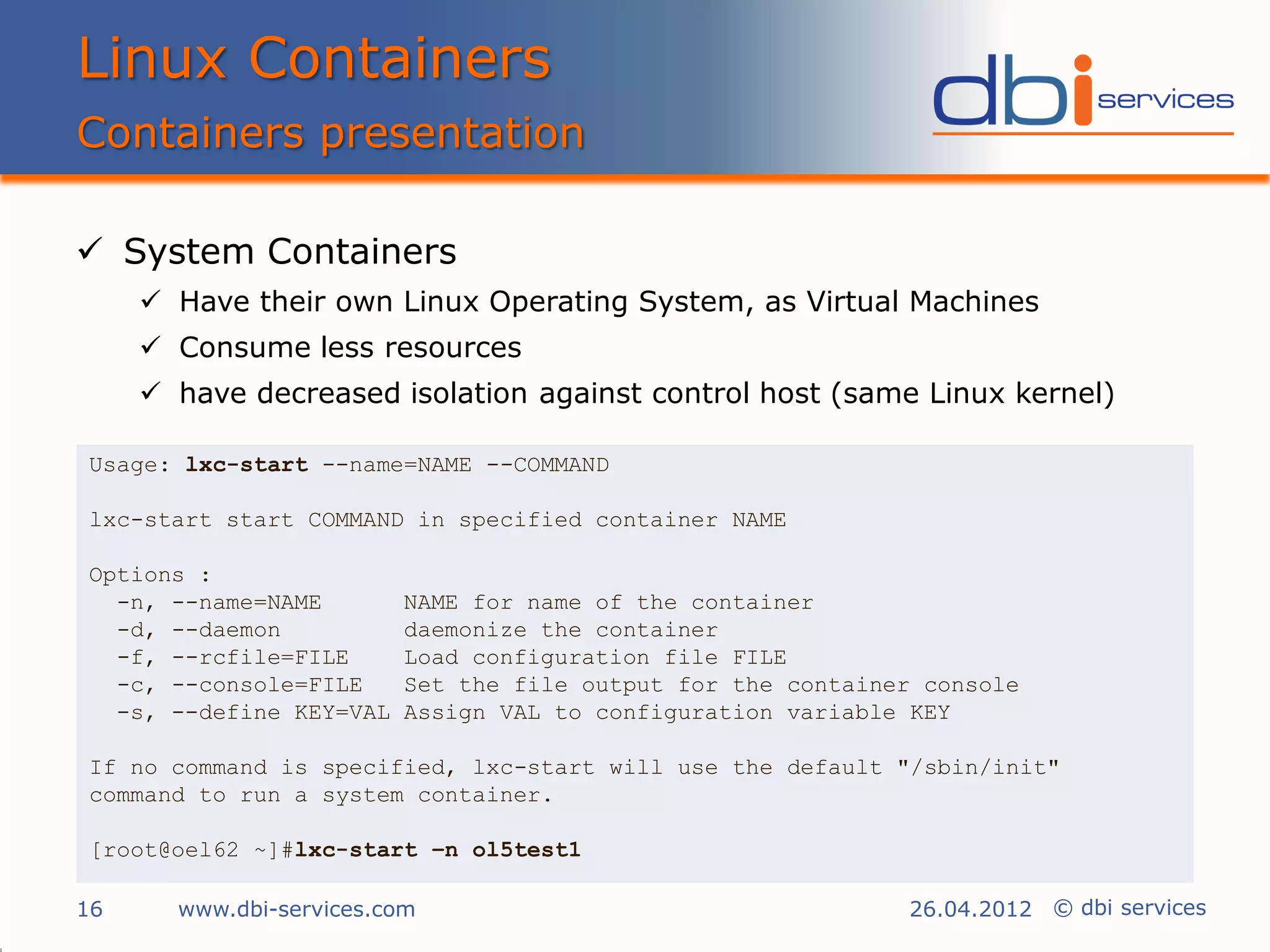 Linux Containers
Containers presentation

 System Containers
      Have their own Linux Operating System, as Virtual Machines
      Consume less resources
      have decreased isolation against control host (same Linux kernel)

Usage: lxc-start --name=NAME --COMMAND

lxc-start start COMMAND in specified container NAME

Options :
  -n, --name=NAME        NAME for name of the container
  -d, --daemon           daemonize the container
  -f, --rcfile=FILE      Load configuration file FILE
  -c, --console=FILE     Set the file output for the container console
  -s, --define KEY=VAL   Assign VAL to configuration variable KEY

If no command is specified, lxc-start will use the default "/sbin/init"
command to run a system container.

[root@oel62 ~]#lxc-start –n ol5test1

16     www.dbi-services.com                                  26.04.2012 © dbi services
 