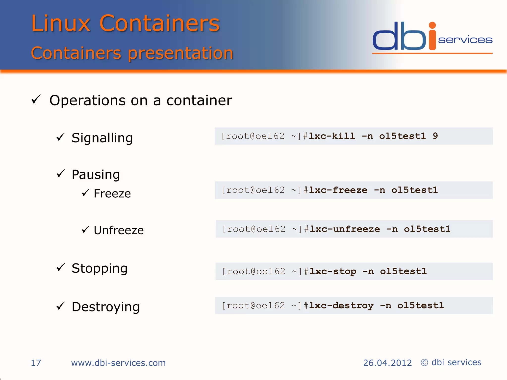 Linux Containers
Containers presentation

 Operations on a container

      Signalling             [root@oel62 ~]#lxc-kill -n ol5test1 9



      Pausing
          Freeze             [root@oel62 ~]#lxc-freeze -n ol5test1



          Unfreeze           [root@oel62 ~]#lxc-unfreeze -n ol5test1



      Stopping               [root@oel62 ~]#lxc-stop -n ol5test1


      Destroying             [root@oel62 ~]#lxc-destroy -n ol5test1




17     www.dbi-services.com                           26.04.2012 © dbi services
 