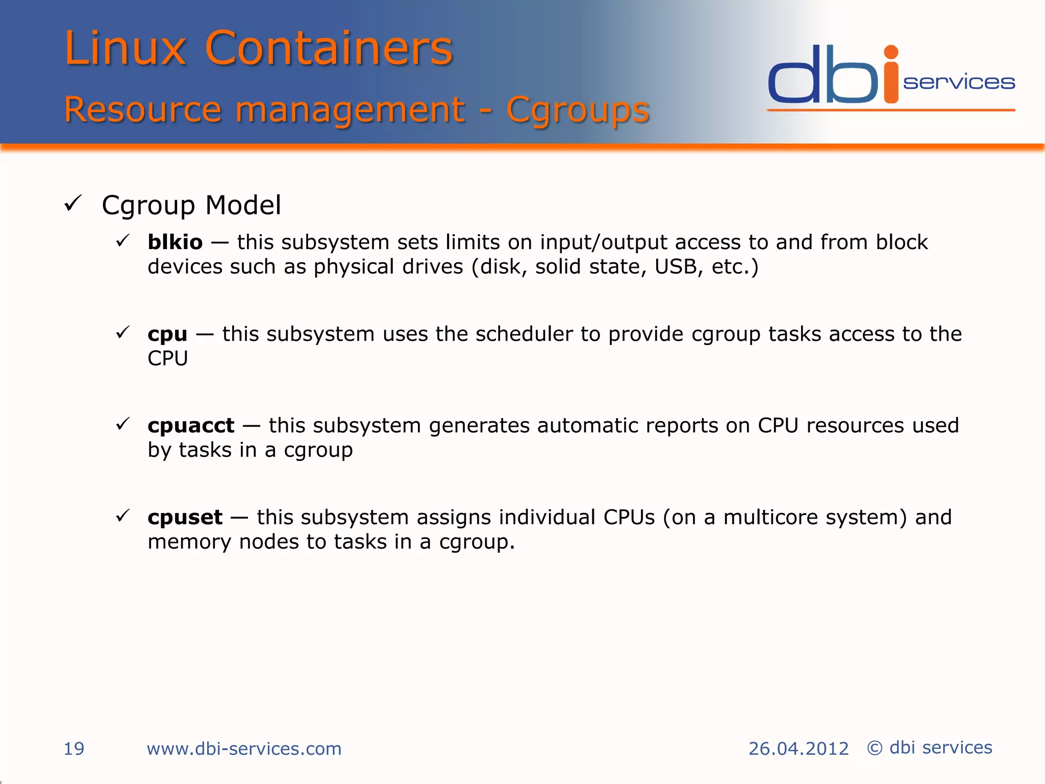 Linux Containers
Resource management - Cgroups

 Cgroup Model
      blkio — this subsystem sets limits on input/output access to and from block
       devices such as physical drives (disk, solid state, USB, etc.)


      cpu — this subsystem uses the scheduler to provide cgroup tasks access to the
       CPU


      cpuacct — this subsystem generates automatic reports on CPU resources used
       by tasks in a cgroup


      cpuset — this subsystem assigns individual CPUs (on a multicore system) and
       memory nodes to tasks in a cgroup.




19      www.dbi-services.com                                    26.04.2012 © dbi services
 