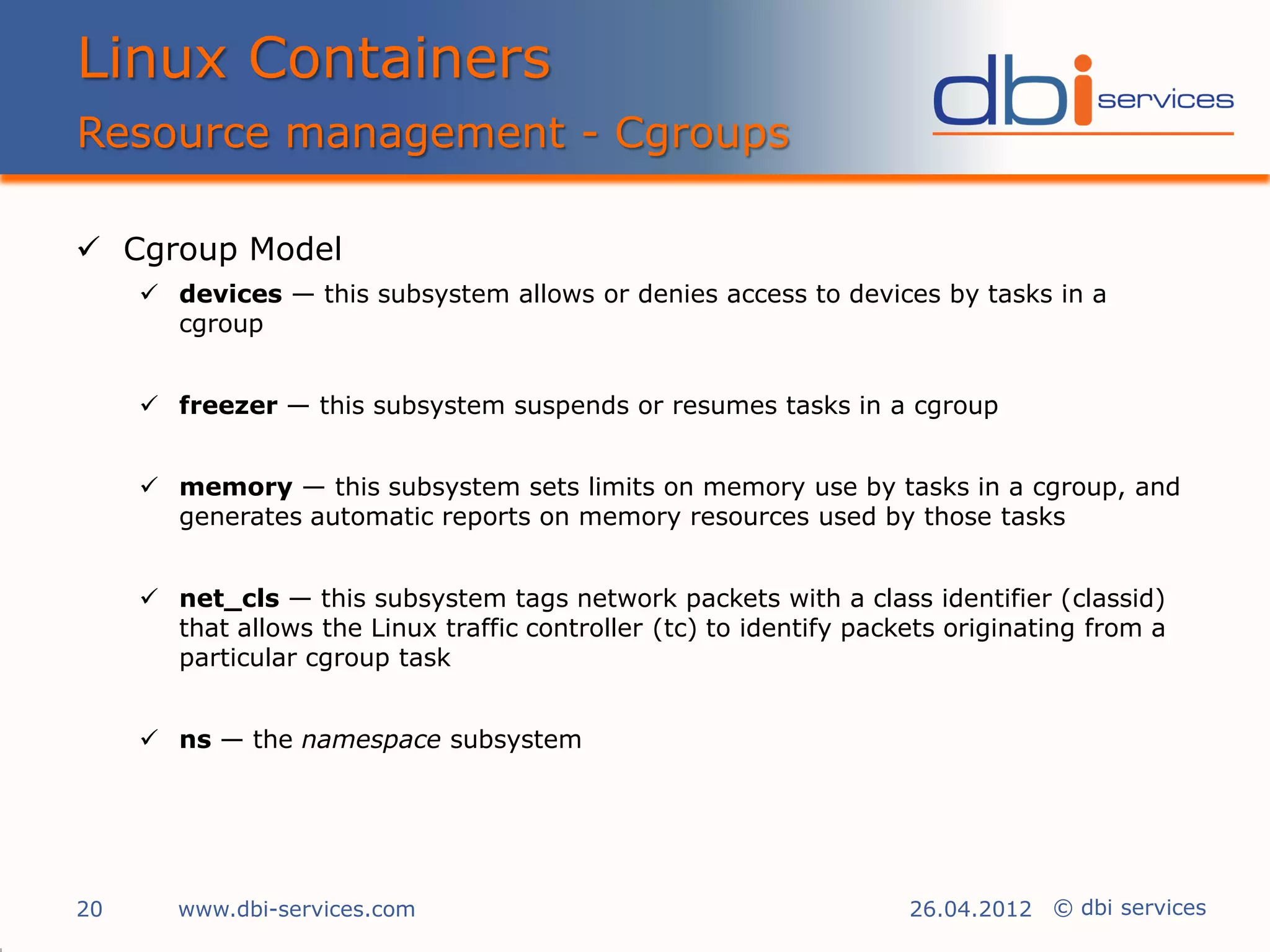 Linux Containers
Resource management - Cgroups

 Cgroup Model
      devices — this subsystem allows or denies access to devices by tasks in a
       cgroup


      freezer — this subsystem suspends or resumes tasks in a cgroup


      memory — this subsystem sets limits on memory use by tasks in a cgroup, and
       generates automatic reports on memory resources used by those tasks


      net_cls — this subsystem tags network packets with a class identifier (classid)
       that allows the Linux traffic controller (tc) to identify packets originating from a
       particular cgroup task


      ns — the namespace subsystem




20      www.dbi-services.com                                         26.04.2012 © dbi services
 