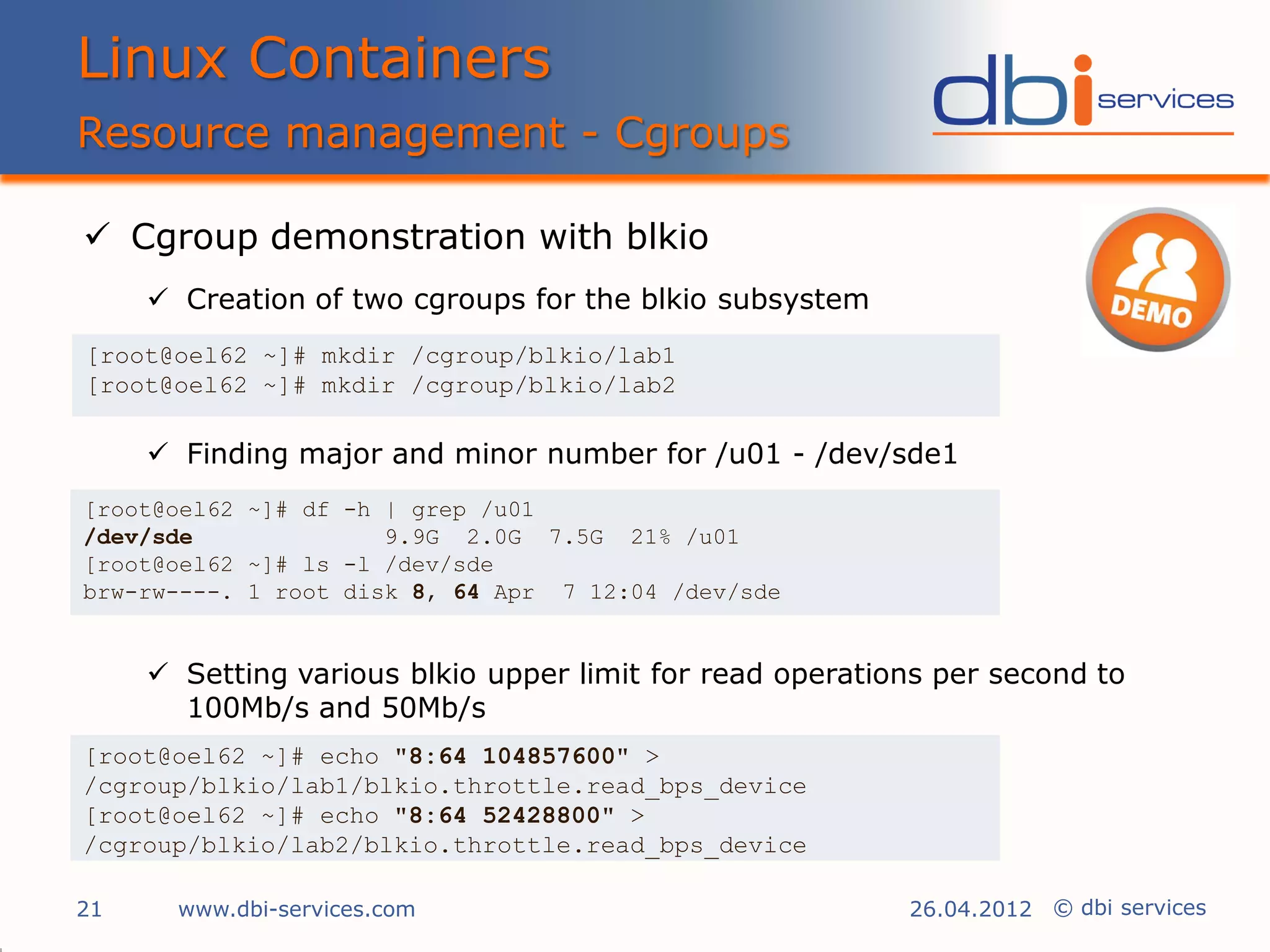 Linux Containers
Resource management - Cgroups

 Cgroup demonstration with blkio
      Creation of two cgroups for the blkio subsystem
[root@oel62 ~]# mkdir /cgroup/blkio/lab1
[root@oel62 ~]# mkdir /cgroup/blkio/lab2

      Finding major and minor number for /u01 - /dev/sde1
[root@oel62 ~]# df -h | grep /u01
/dev/sde              9.9G 2.0G 7.5G 21% /u01
[root@oel62 ~]# ls -l /dev/sde
brw-rw----. 1 root disk 8, 64 Apr 7 12:04 /dev/sde


      Setting various blkio upper limit for read operations per second to
       100Mb/s and 50Mb/s
[root@oel62 ~]# echo "8:64 104857600" >
/cgroup/blkio/lab1/blkio.throttle.read_bps_device
[root@oel62 ~]# echo "8:64 52428800" >
/cgroup/blkio/lab2/blkio.throttle.read_bps_device

21     www.dbi-services.com                               26.04.2012 © dbi services
 