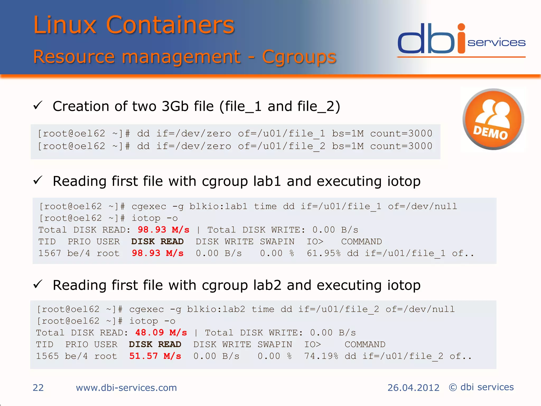 Linux Containers
Resource management - Cgroups

 Creation of two 3Gb file (file_1 and file_2)
[root@oel62 ~]# dd if=/dev/zero of=/u01/file_1 bs=1M count=3000
[root@oel62 ~]# dd if=/dev/zero of=/u01/file_2 bs=1M count=3000


 Reading first file with cgroup lab1 and executing iotop
[root@oel62 ~]# cgexec -g blkio:lab1 time dd if=/u01/file_1 of=/dev/null
[root@oel62 ~]# iotop -o
Total DISK READ: 98.93 M/s | Total DISK WRITE: 0.00 B/s
TID PRIO USER DISK READ DISK WRITE SWAPIN IO>       COMMAND
1567 be/4 root 98.93 M/s 0.00 B/s     0.00 % 61.95% dd if=/u01/file_1 of..


 Reading first file with cgroup lab2 and executing iotop
[root@oel62 ~]# cgexec -g blkio:lab2 time dd if=/u01/file_2 of=/dev/null
[root@oel62 ~]# iotop -o
Total DISK READ: 48.09 M/s | Total DISK WRITE: 0.00 B/s
TID PRIO USER DISK READ DISK WRITE SWAPIN IO>        COMMAND
1565 be/4 root 51.57 M/s 0.00 B/s     0.00 % 74.19% dd if=/u01/file_2 of..


22    www.dbi-services.com                                 26.04.2012 © dbi services
 