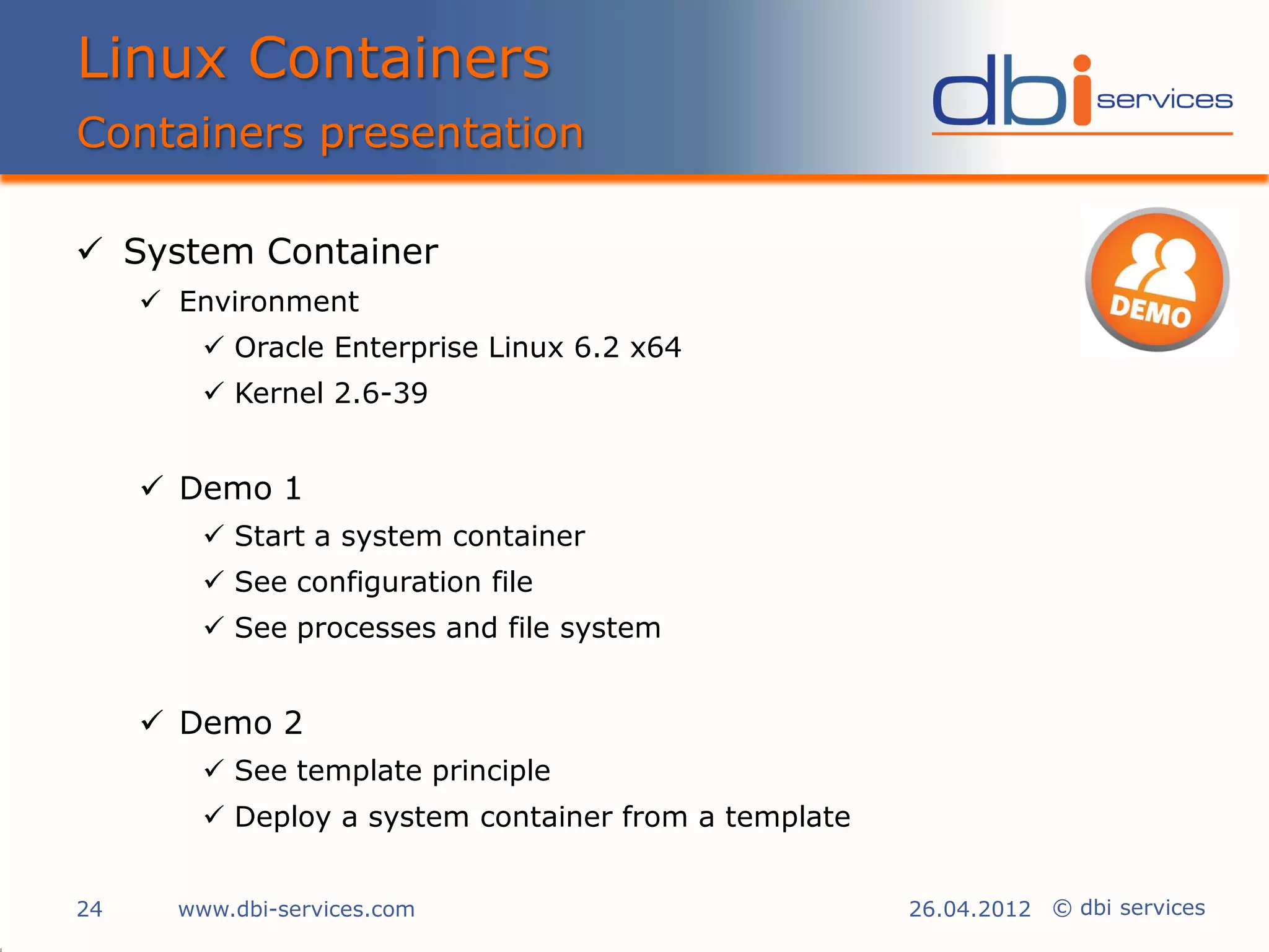 Linux Containers
Containers presentation

 System Container
      Environment
          Oracle Enterprise Linux 6.2 x64
          Kernel 2.6-39


      Demo 1
          Start a system container
          See configuration file
          See processes and file system


      Demo 2
          See template principle
          Deploy a system container from a template


24     www.dbi-services.com                            26.04.2012 © dbi services
 