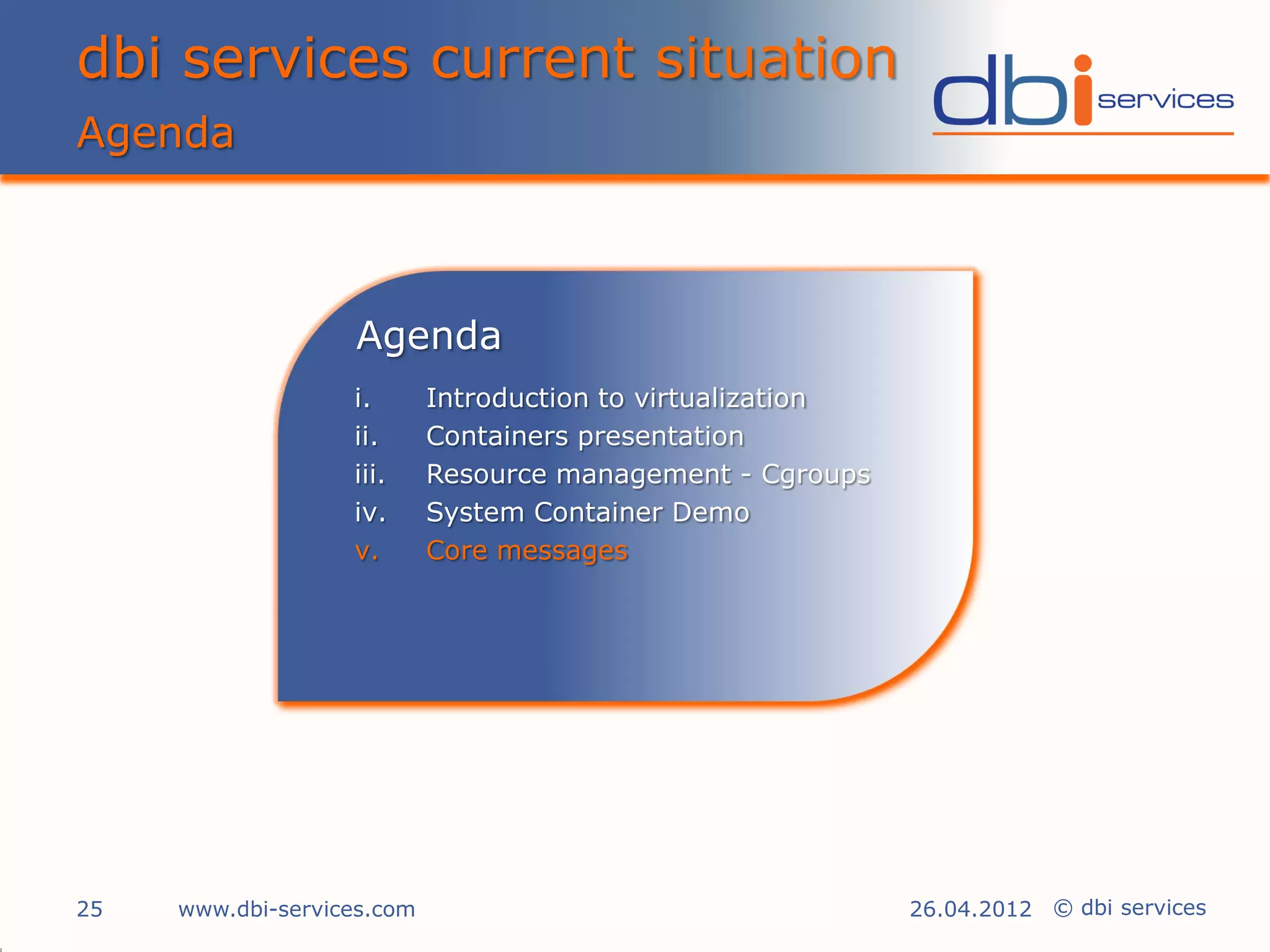 dbi services current situation
Agenda



                   Agenda
                   i.       Introduction to virtualization
                   ii.      Containers presentation
                   iii.     Resource management - Cgroups
                   iv.      System Container Demo
                   v.       Core messages




25   www.dbi-services.com                                    26.04.2012 © dbi services
 
