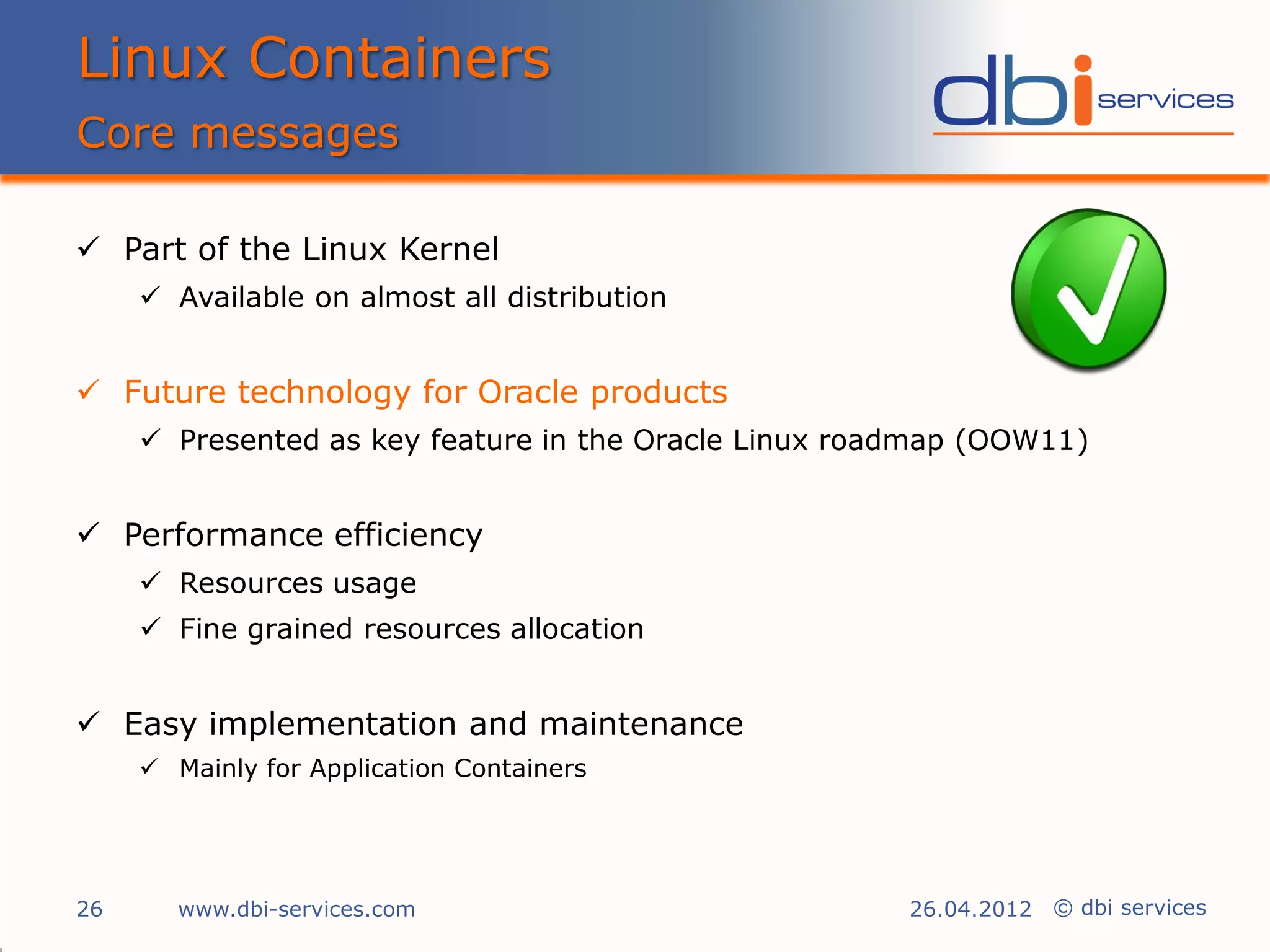 Linux Containers
Core messages

 Part of the Linux Kernel
      Available on almost all distribution


 Future technology for Oracle products
      Presented as key feature in the Oracle Linux roadmap (OOW11)


 Performance efficiency
      Resources usage
      Fine grained resources allocation


 Easy implementation and maintenance
      Mainly for Application Containers




26      www.dbi-services.com                           26.04.2012 © dbi services
 