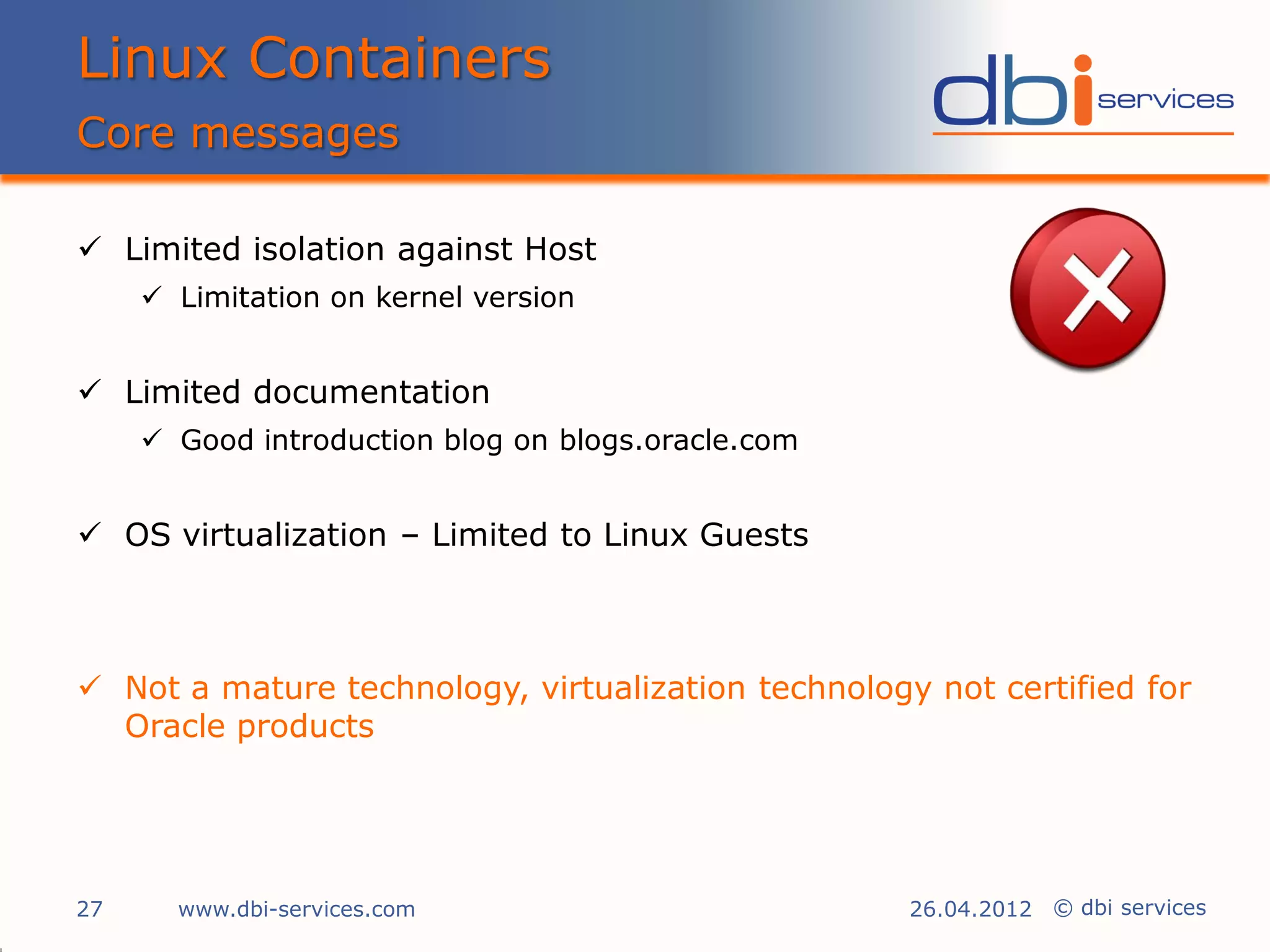 Linux Containers
Core messages

 Limited isolation against Host
      Limitation on kernel version


 Limited documentation
      Good introduction blog on blogs.oracle.com


 OS virtualization – Limited to Linux Guests



 Not a mature technology, virtualization technology not certified for
  Oracle products




27     www.dbi-services.com                         26.04.2012 © dbi services
 