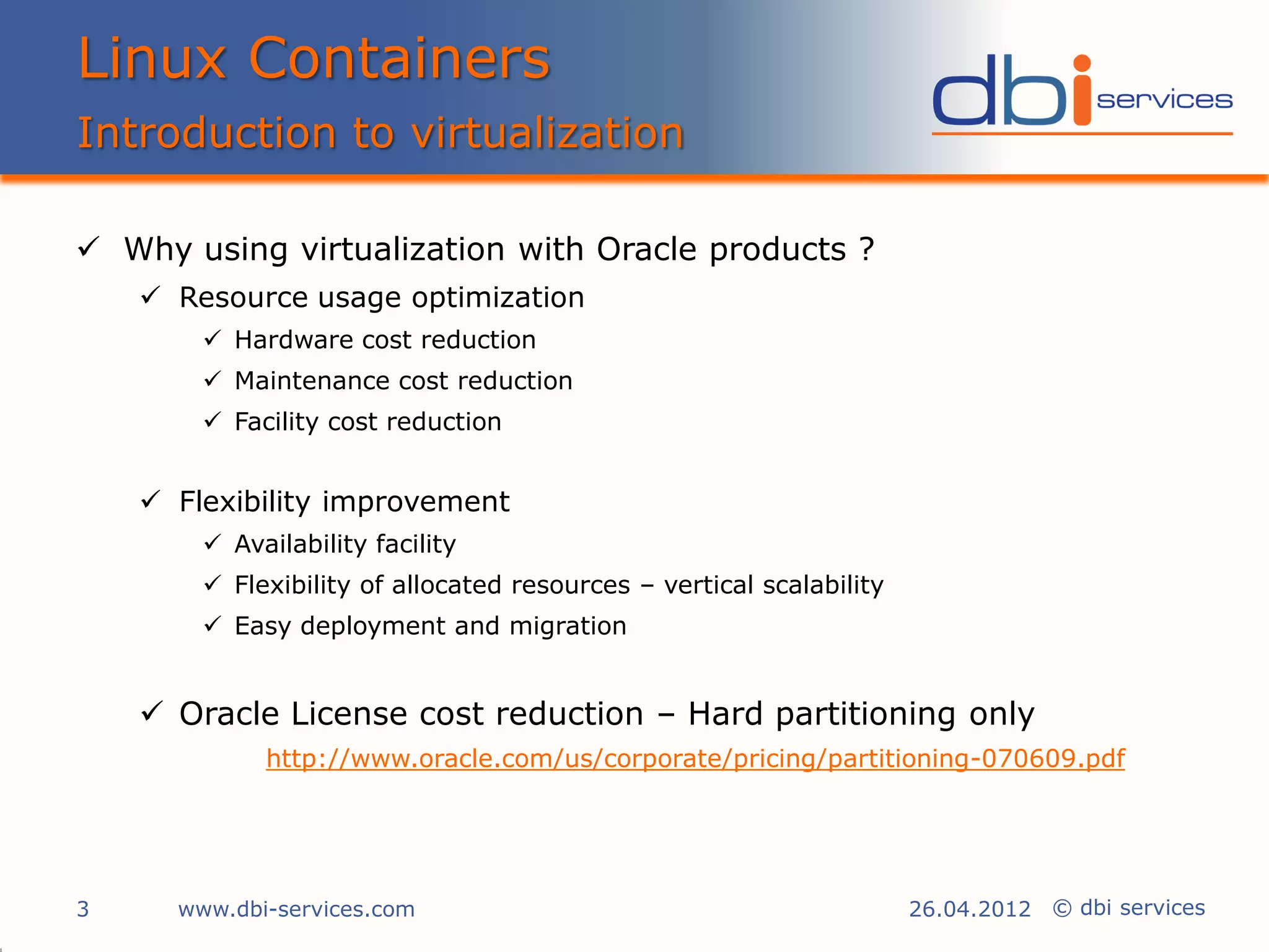 Linux Containers
Introduction to virtualization

 Why using virtualization with Oracle products ?
     Resource usage optimization
         Hardware cost reduction
         Maintenance cost reduction
         Facility cost reduction


     Flexibility improvement
         Availability facility
         Flexibility of allocated resources – vertical scalability
         Easy deployment and migration


     Oracle License cost reduction – Hard partitioning only
             http://www.oracle.com/us/corporate/pricing/partitioning-070609.pdf




3     www.dbi-services.com                                            26.04.2012 © dbi services
 