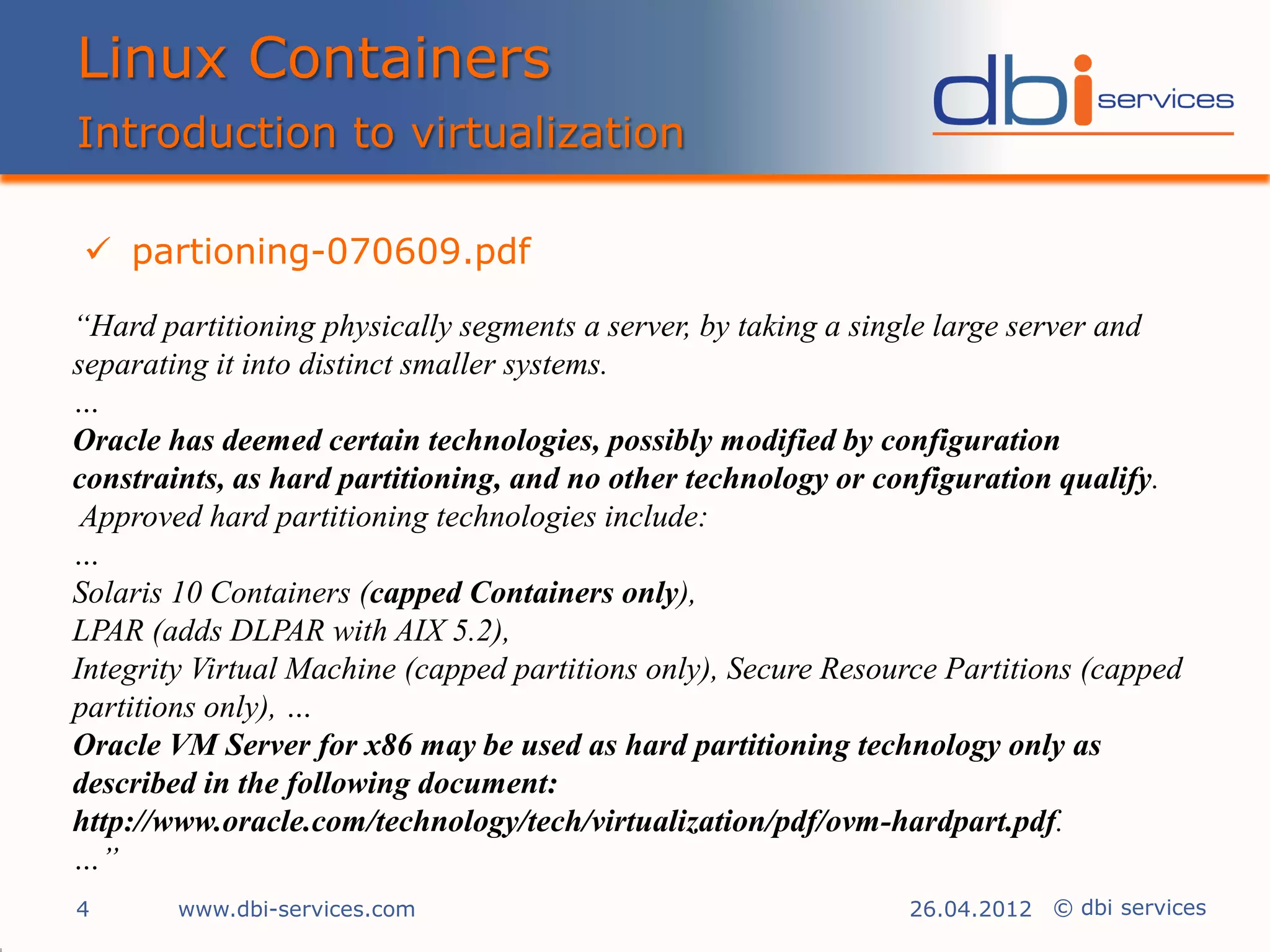 Linux Containers
Introduction to virtualization

 partioning-070609.pdf

“Hard partitioning physically segments a server, by taking a single large server and
separating it into distinct smaller systems.
…
Oracle has deemed certain technologies, possibly modified by configuration
constraints, as hard partitioning, and no other technology or configuration qualify.
 Approved hard partitioning technologies include:
…
Solaris 10 Containers (capped Containers only),
LPAR (adds DLPAR with AIX 5.2),
Integrity Virtual Machine (capped partitions only), Secure Resource Partitions (capped
partitions only), …
Oracle VM Server for x86 may be used as hard partitioning technology only as
described in the following document:
http://www.oracle.com/technology/tech/virtualization/pdf/ovm-hardpart.pdf.
…”
4       www.dbi-services.com                                    26.04.2012 © dbi services
 