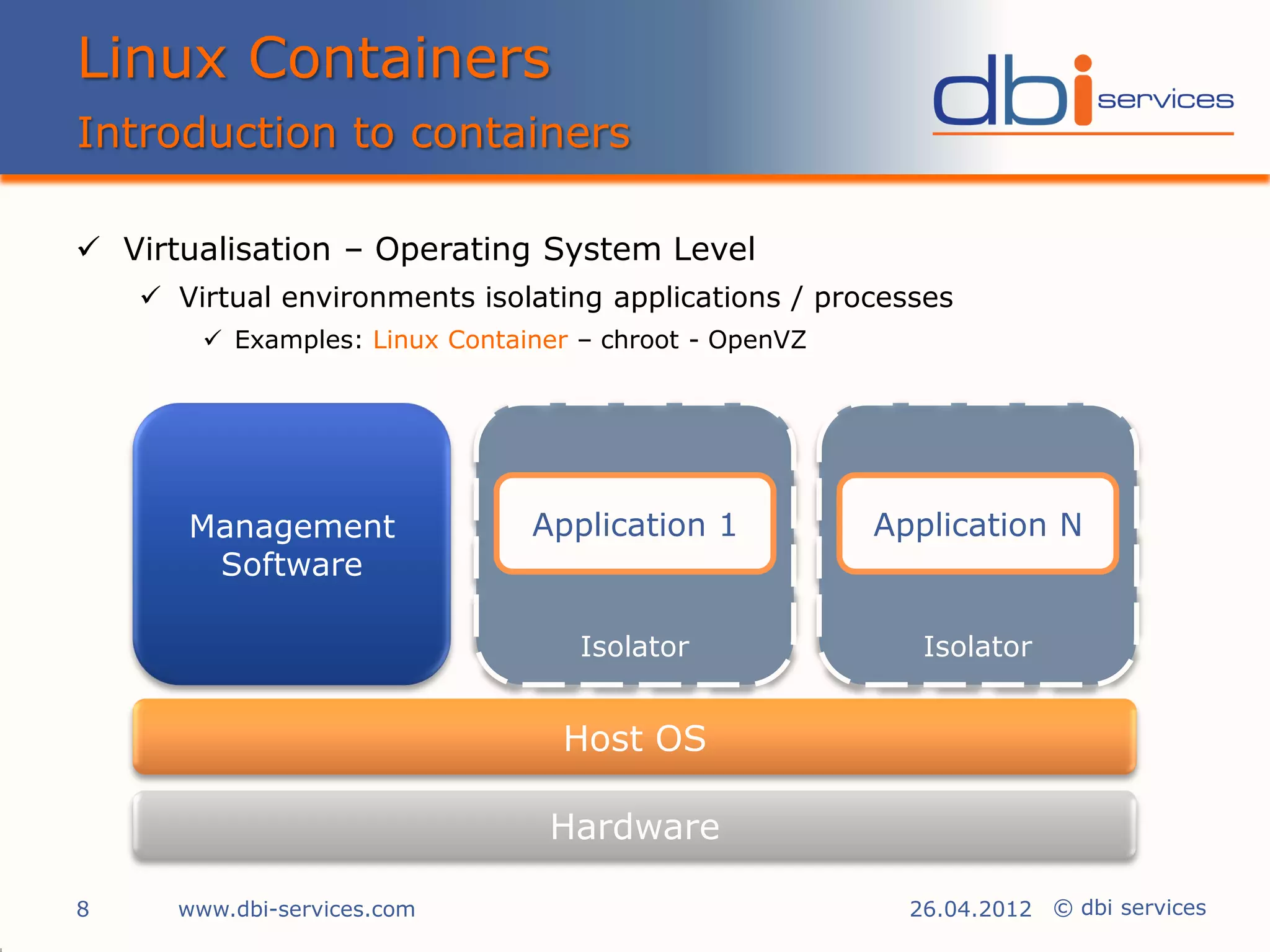 Linux Containers
Introduction to containers

 Virtualisation – Operating System Level
     Virtual environments isolating applications / processes
         Examples: Linux Container – chroot - OpenVZ




       Management               Application 1           Application N
        Software

                                    Isolator               Isolator


                                  Host OS

                                 Hardware

8     www.dbi-services.com                                26.04.2012 © dbi services
 