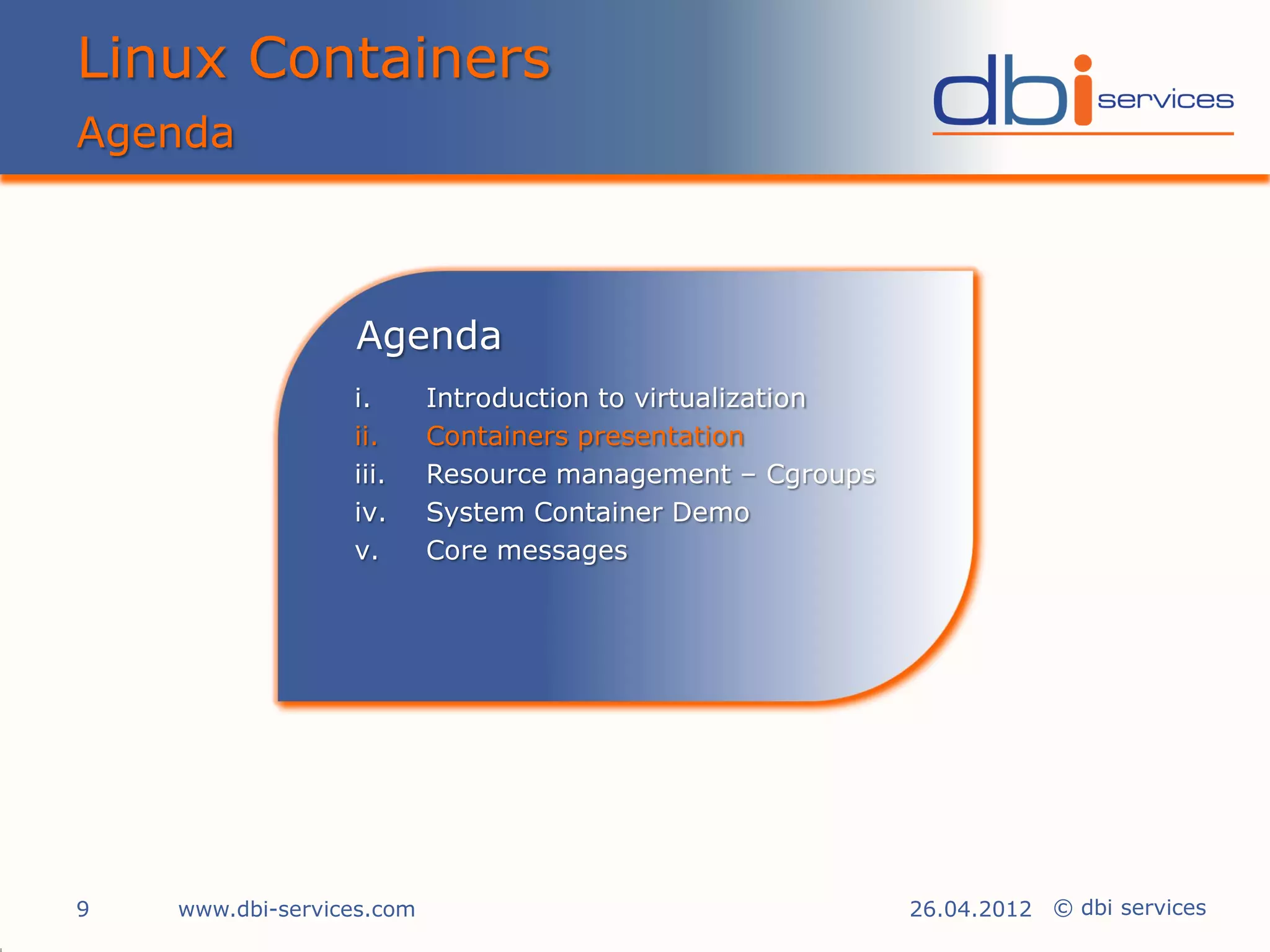 Linux Containers
Agenda



                  Agenda
                  i.       Introduction to virtualization
                  ii.      Containers presentation
                  iii.     Resource management – Cgroups
                  iv.      System Container Demo
                  v.       Core messages




9   www.dbi-services.com                                    26.04.2012 © dbi services
 