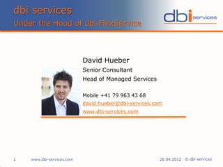 dbi services
Under the Hood of dbi FlexService



                           David Hueber
                           Senior Consultant
                           Head of Managed Services

                           Mobile +41 79 963 43 68
                           david.hueber@dbi-services.com
                           www.dbi-services.com




1   www.dbi-services.com                               26.04.2012 © dbi services
 