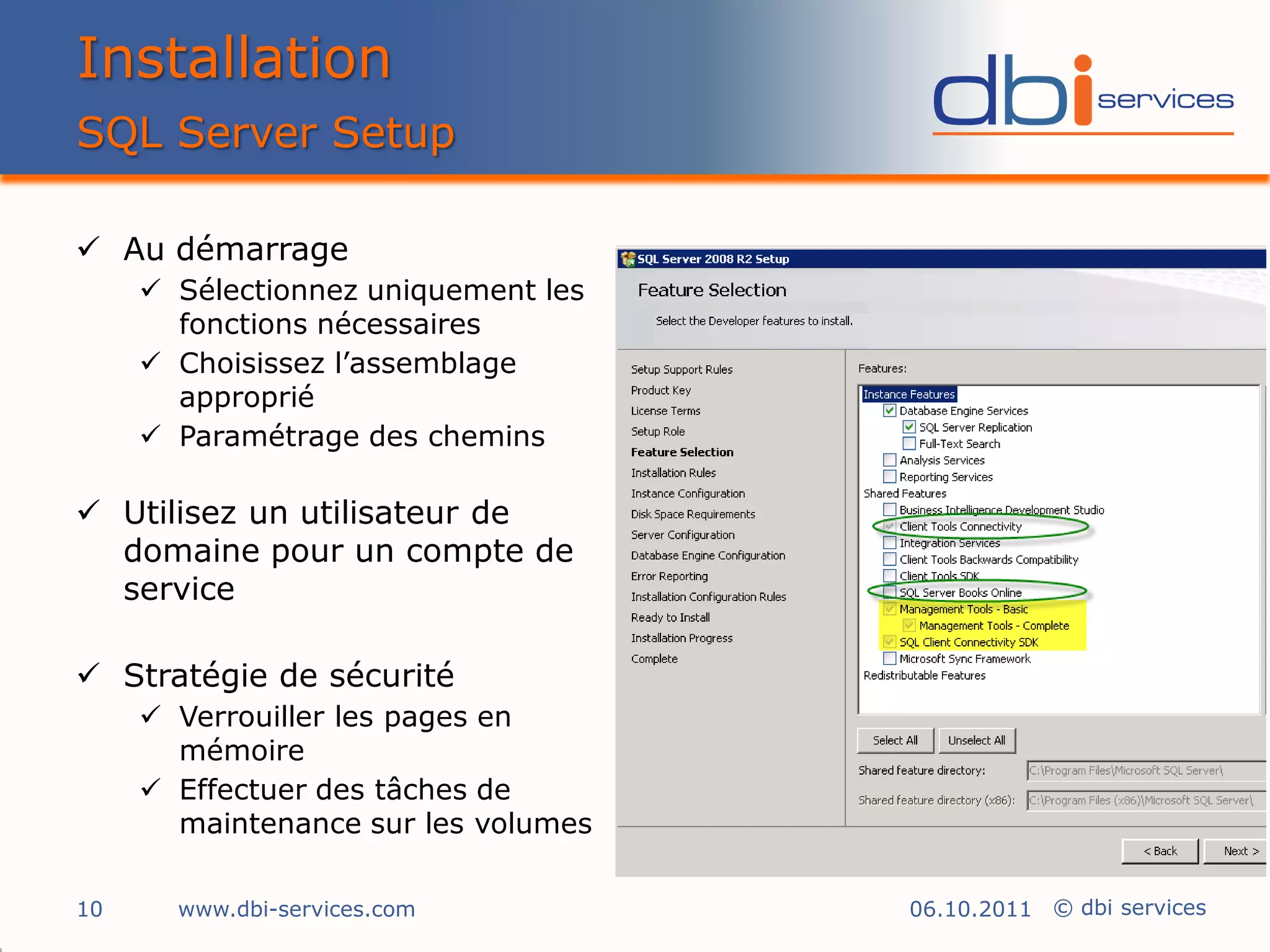Installation
SQL Server Setup

 Au démarrage
      Sélectionnez uniquement les
       fonctions nécessaires
      Choisissez l’assemblage
       approprié
      Paramétrage des chemins

 Utilisez un utilisateur de
  domaine pour un compte de
  service

 Stratégie de sécurité
      Verrouiller les pages en
       mémoire
      Effectuer des tâches de
       maintenance sur les volumes

10     www.dbi-services.com          06.10.2011 © dbi services
 