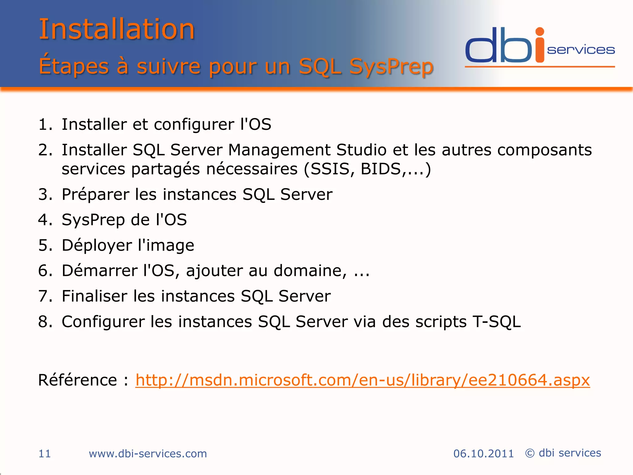 Installation
Étapes à suivre pour un SQL SysPrep

1. Installer et configurer l'OS
2. Installer SQL Server Management Studio et les autres composants
   services partagés nécessaires (SSIS, BIDS,...)
3. Préparer les instances SQL Server
4. SysPrep de l'OS
5. Déployer l'image
6. Démarrer l'OS, ajouter au domaine, ...
7. Finaliser les instances SQL Server
8. Configurer les instances SQL Server via des scripts T-SQL


Référence : http://msdn.microsoft.com/en-us/library/ee210664.aspx



11    www.dbi-services.com                         06.10.2011 © dbi services
 
