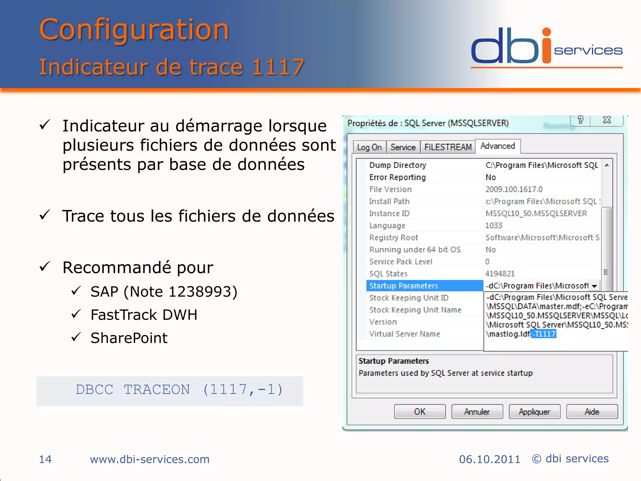 Configuration
Indicateur de trace 1117

 Indicateur au démarrage lorsque
  plusieurs fichiers de données sont
  présents par base de données


 Trace tous les fichiers de données


 Recommandé pour
      SAP (Note 1238993)
      FastTrack DWH
      SharePoint


     DBCC TRACEON (1117,-1)



14     www.dbi-services.com            06.10.2011 © dbi services
 