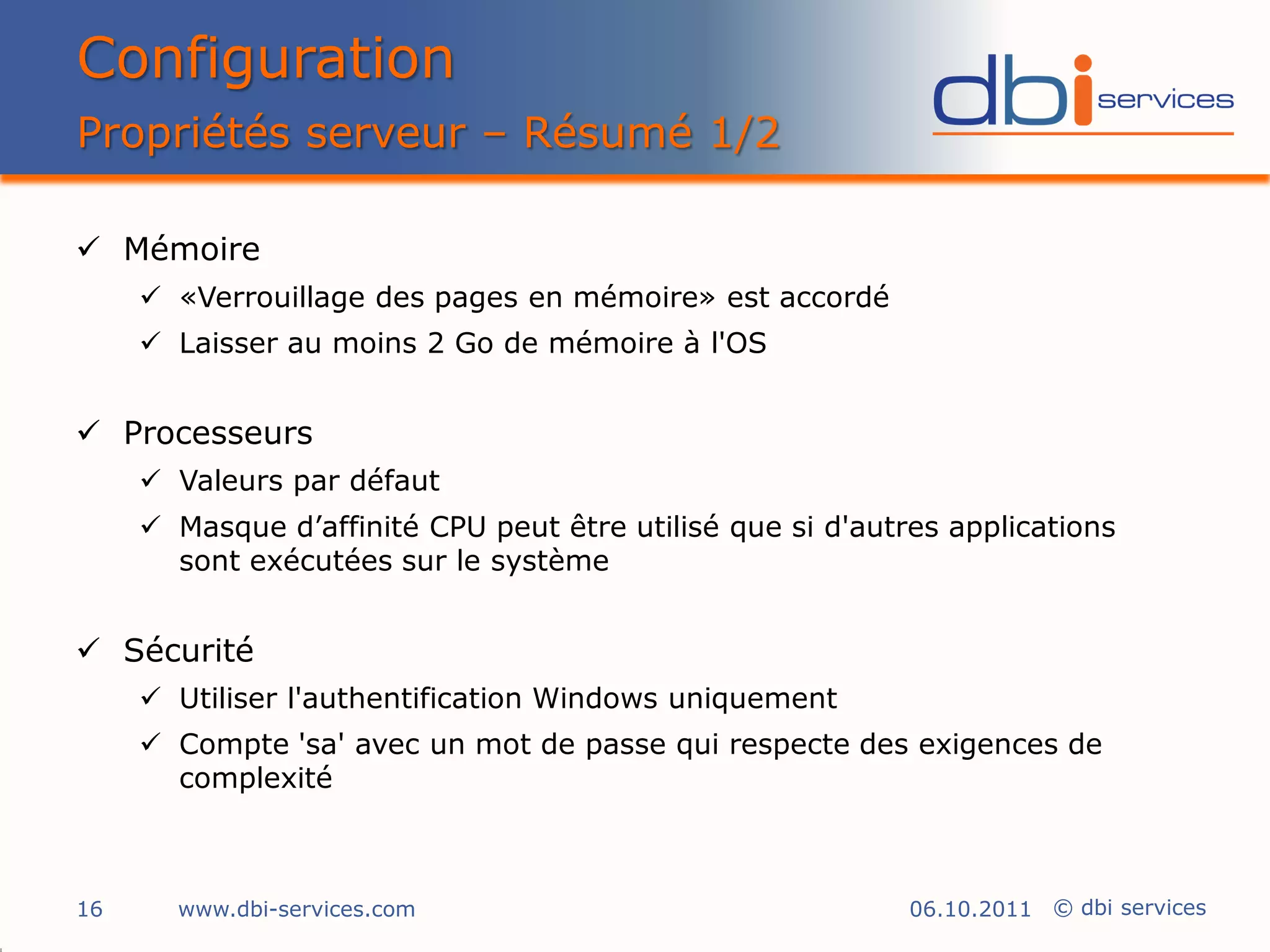 Configuration
Propriétés serveur – Résumé 1/2

 Mémoire
      «Verrouillage des pages en mémoire» est accordé
      Laisser au moins 2 Go de mémoire à l'OS


 Processeurs
      Valeurs par défaut
      Masque d’affinité CPU peut être utilisé que si d'autres applications
       sont exécutées sur le système


 Sécurité
      Utiliser l'authentification Windows uniquement
      Compte 'sa' avec un mot de passe qui respecte des exigences de
       complexité



16     www.dbi-services.com                                 06.10.2011 © dbi services
 