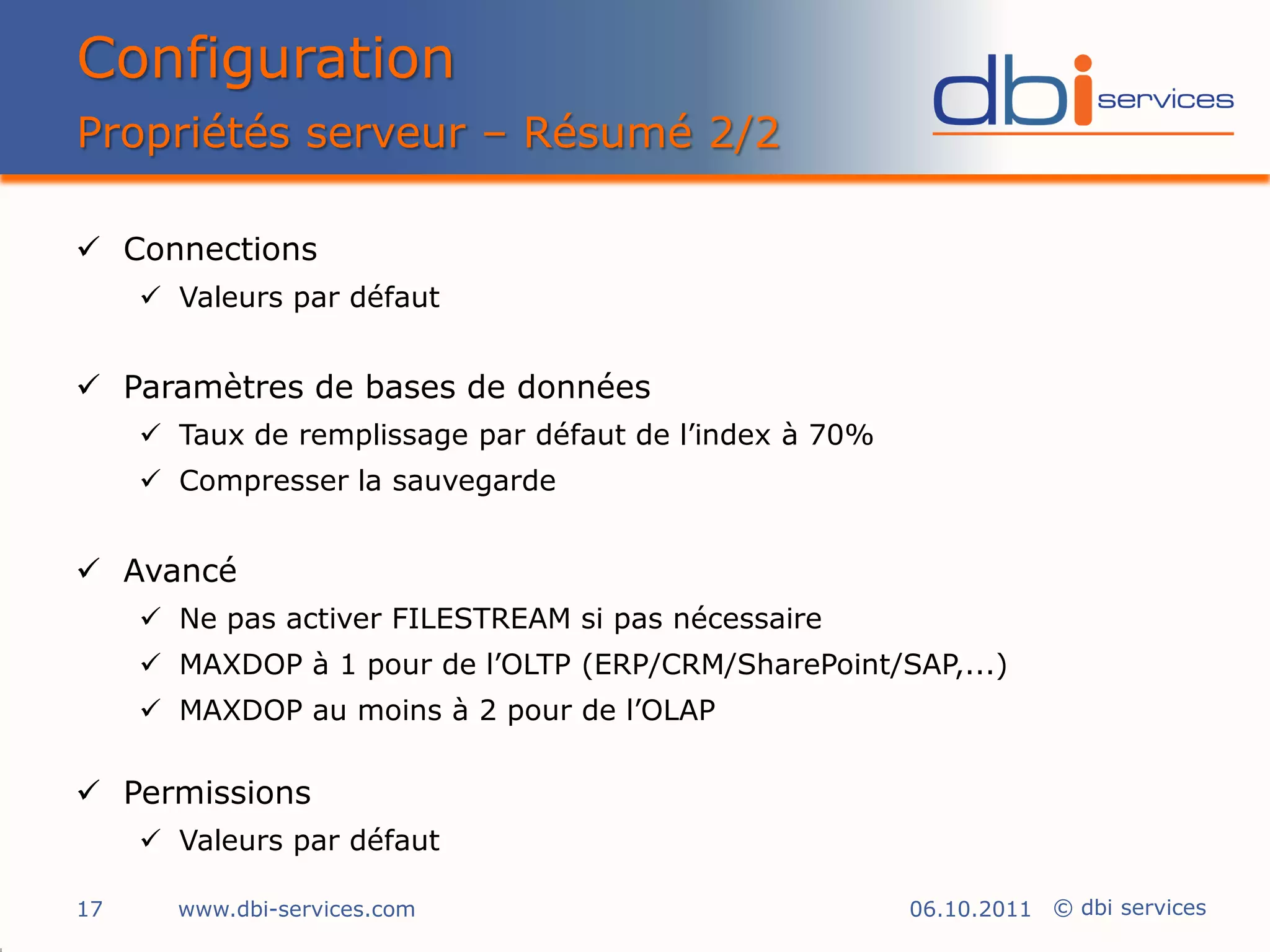Configuration
Propriétés serveur – Résumé 2/2

 Connections
      Valeurs par défaut


 Paramètres de bases de données
      Taux de remplissage par défaut de l’index à 70%
      Compresser la sauvegarde


 Avancé
      Ne pas activer FILESTREAM si pas nécessaire
      MAXDOP à 1 pour de l’OLTP (ERP/CRM/SharePoint/SAP,...)
      MAXDOP au moins à 2 pour de l’OLAP

 Permissions
      Valeurs par défaut

17     www.dbi-services.com                              06.10.2011 © dbi services
 