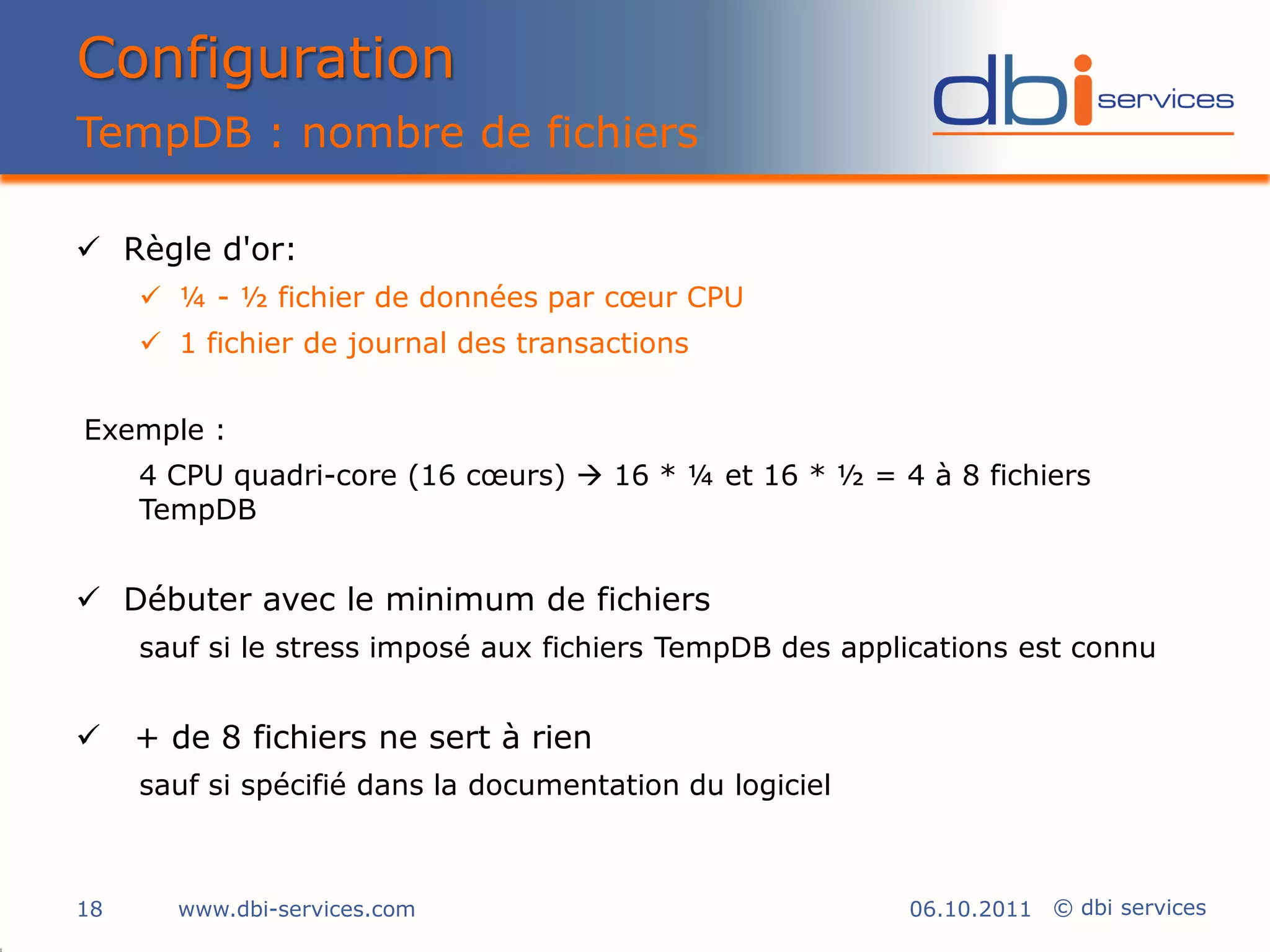 Configuration
TempDB : nombre de fichiers

 Règle d'or:
      ¼ - ½ fichier de données par cœur CPU
      1 fichier de journal des transactions


Exemple :
     4 CPU quadri-core (16 cœurs)  16 * ¼ et 16 * ½ = 4 à 8 fichiers
     TempDB


 Débuter avec le minimum de fichiers
     sauf si le stress imposé aux fichiers TempDB des applications est connu


    + de 8 fichiers ne sert à rien
     sauf si spécifié dans la documentation du logiciel



18     www.dbi-services.com                               06.10.2011 © dbi services
 