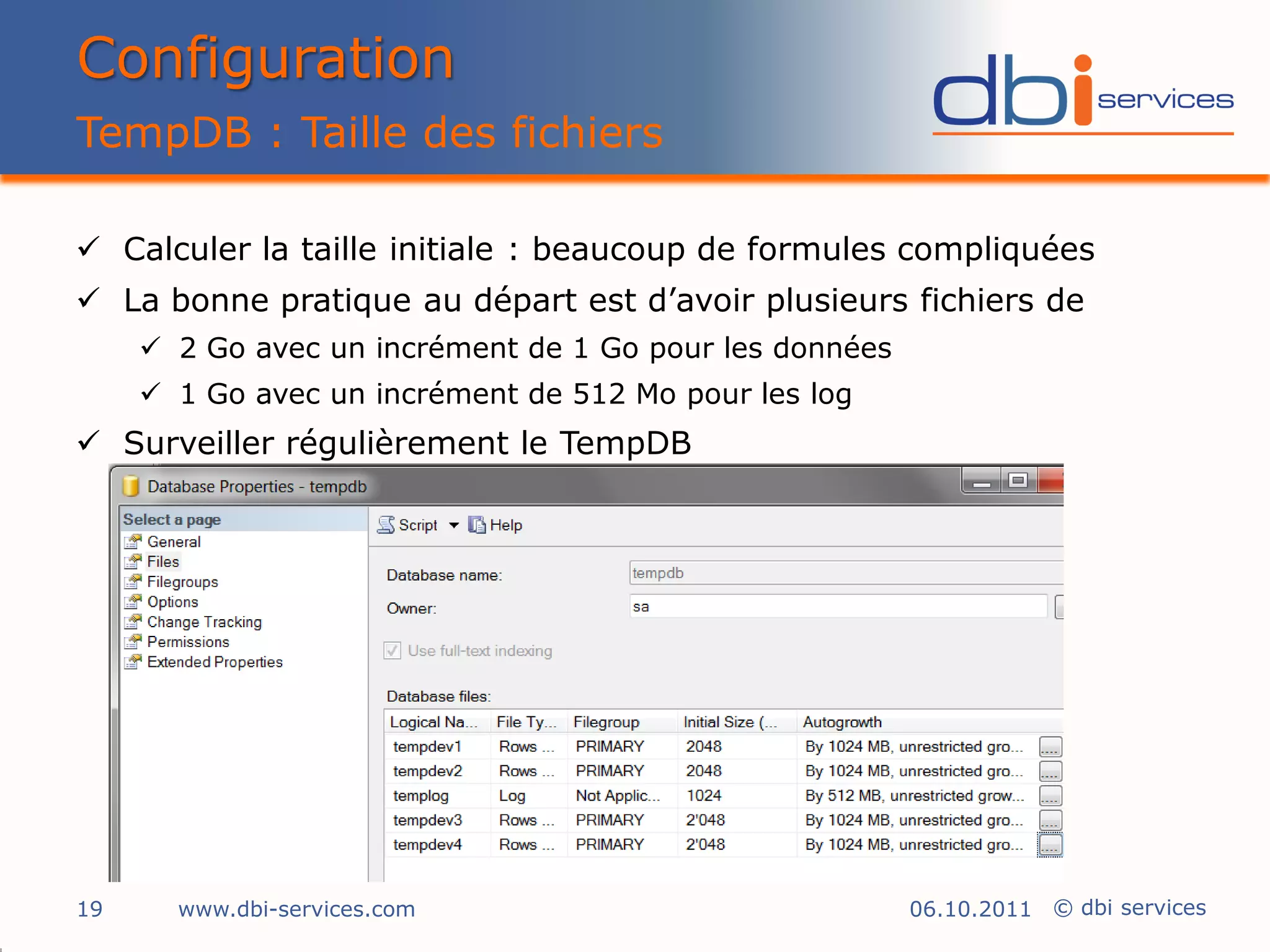 Configuration
TempDB : Taille des fichiers

 Calculer la taille initiale : beaucoup de formules compliquées
 La bonne pratique au départ est d’avoir plusieurs fichiers de
      2 Go avec un incrément de 1 Go pour les données
      1 Go avec un incrément de 512 Mo pour les log
 Surveiller régulièrement le TempDB




19     www.dbi-services.com                              06.10.2011 © dbi services
 