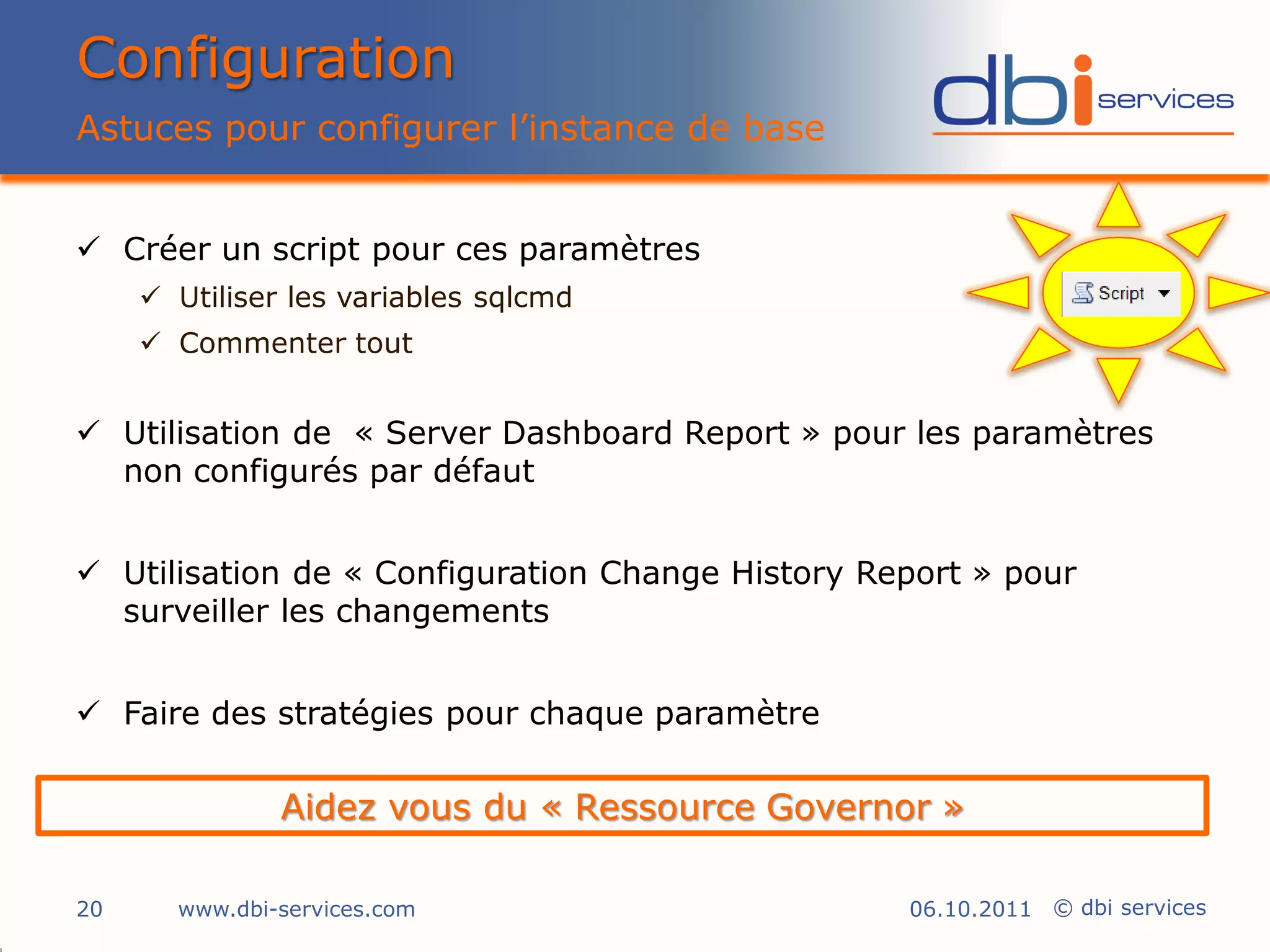 Configuration
Astuces pour configurer l’instance de base


 Créer un script pour ces paramètres
      Utiliser les variables sqlcmd
      Commenter tout


 Utilisation de « Server Dashboard Report » pour les paramètres
  non configurés par défaut


 Utilisation de « Configuration Change History Report » pour
  surveiller les changements


 Faire des stratégies pour chaque paramètre

               Aidez vous du « Ressource Governor »

20     www.dbi-services.com                       06.10.2011 © dbi services
 