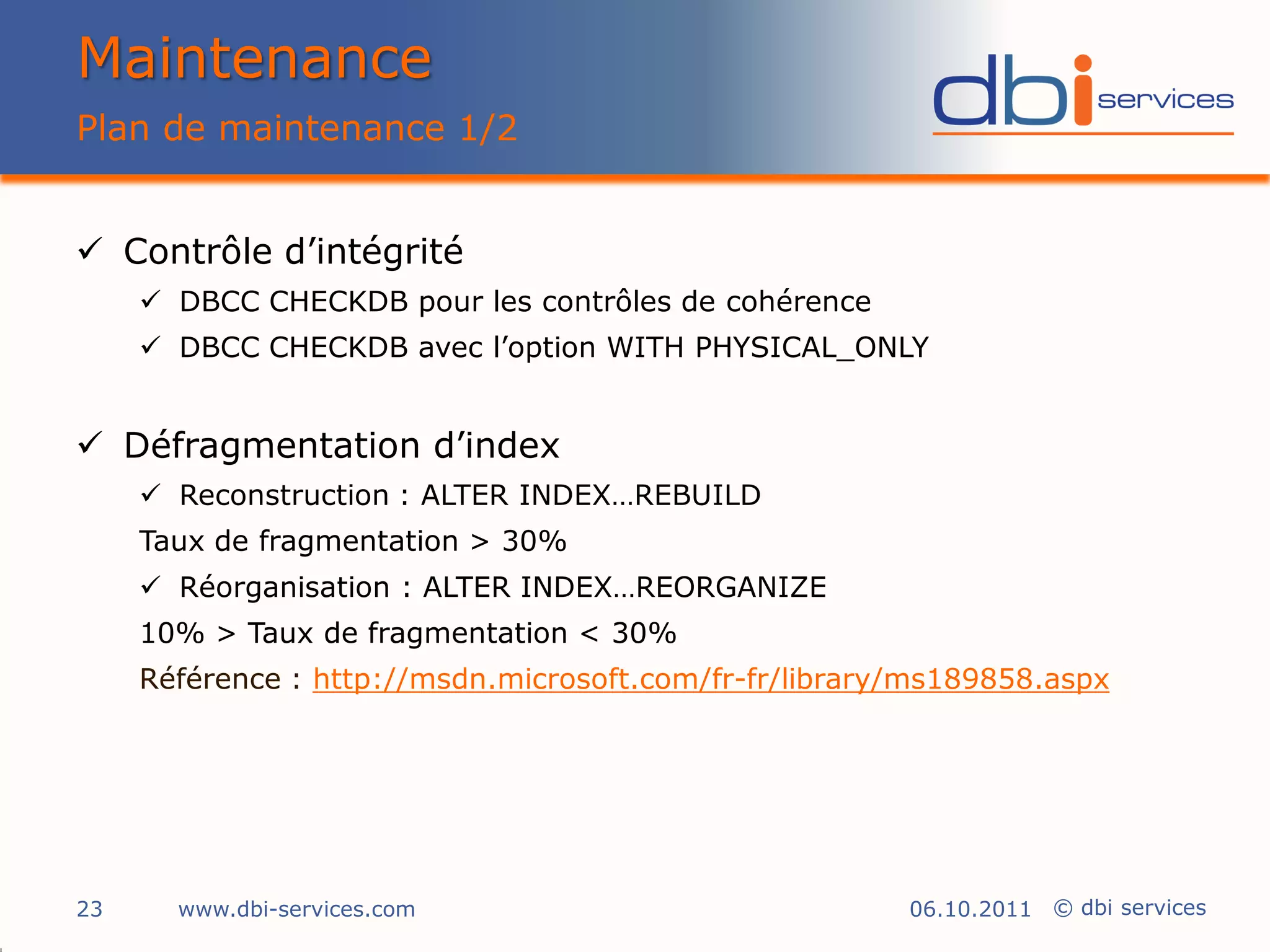 Maintenance
Plan de maintenance 1/2


 Contrôle d’intégrité
      DBCC CHECKDB pour les contrôles de cohérence
      DBCC CHECKDB avec l’option WITH PHYSICAL_ONLY


 Défragmentation d’index
      Reconstruction : ALTER INDEX…REBUILD
     Taux de fragmentation > 30%
      Réorganisation : ALTER INDEX…REORGANIZE
     10% > Taux de fragmentation < 30%
     Référence : http://msdn.microsoft.com/fr-fr/library/ms189858.aspx




23     www.dbi-services.com                             06.10.2011 © dbi services
 