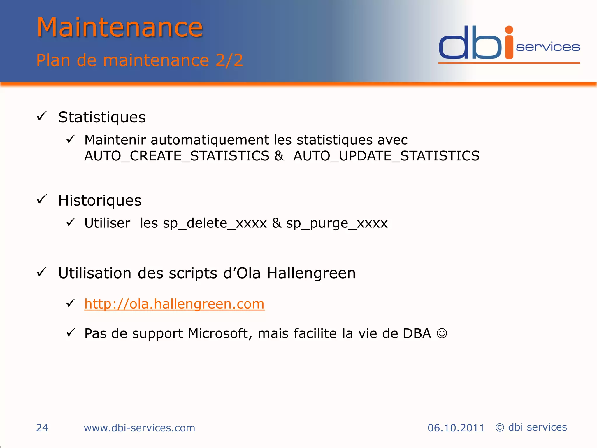 Maintenance
Plan de maintenance 2/2


 Statistiques
      Maintenir automatiquement les statistiques avec
       AUTO_CREATE_STATISTICS & AUTO_UPDATE_STATISTICS


 Historiques
      Utiliser les sp_delete_xxxx & sp_purge_xxxx


 Utilisation des scripts d’Ola Hallengreen

      http://ola.hallengreen.com

      Pas de support Microsoft, mais facilite la vie de DBA 




24     www.dbi-services.com                                06.10.2011 © dbi services
 