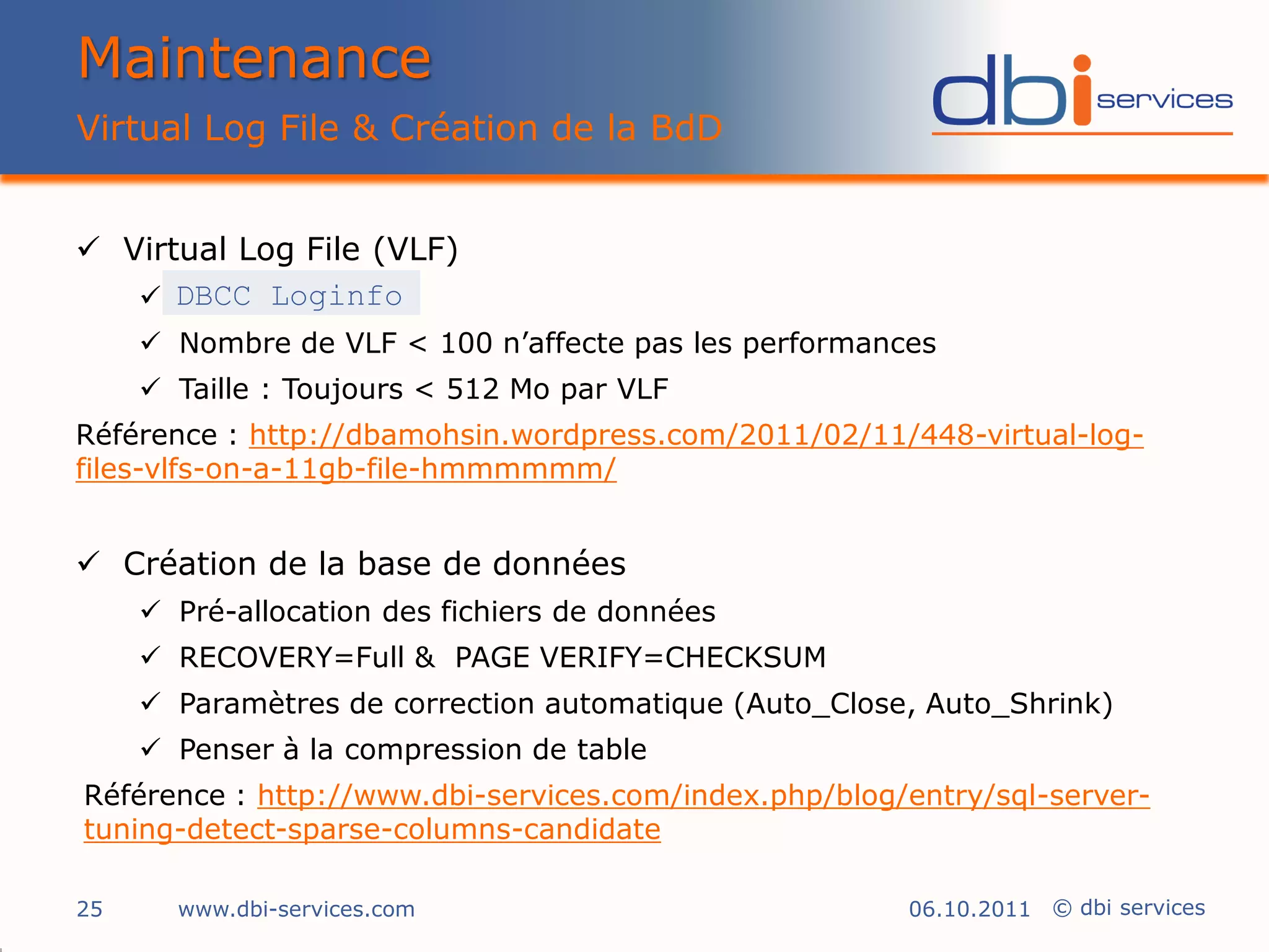 Maintenance
Virtual Log File & Création de la BdD


 Virtual Log File (VLF)
    DBCC Loginfo
      Nombre de VLF < 100 n’affecte pas les performances
      Taille : Toujours < 512 Mo par VLF
Référence : http://dbamohsin.wordpress.com/2011/02/11/448-virtual-log-
files-vlfs-on-a-11gb-file-hmmmmmm/


 Création de la base de données
      Pré-allocation des fichiers de données
      RECOVERY=Full & PAGE VERIFY=CHECKSUM
      Paramètres de correction automatique (Auto_Close, Auto_Shrink)
      Penser à la compression de table
Référence : http://www.dbi-services.com/index.php/blog/entry/sql-server-
tuning-detect-sparse-columns-candidate

25     www.dbi-services.com                            06.10.2011 © dbi services
 