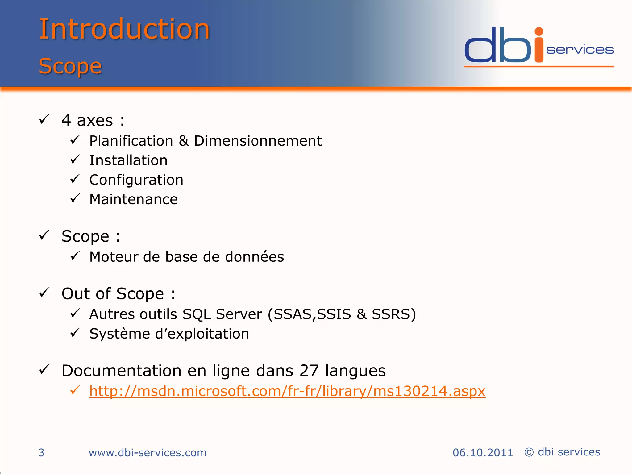 Introduction
Scope

 4 axes :
       Planification & Dimensionnement
       Installation
       Configuration
       Maintenance

 Scope :
     Moteur de base de données

 Out of Scope :
     Autres outils SQL Server (SSAS,SSIS & SSRS)
     Système d’exploitation

 Documentation en ligne dans 27 langues
     http://msdn.microsoft.com/fr-fr/library/ms130214.aspx



3       www.dbi-services.com                          06.10.2011 © dbi services
 