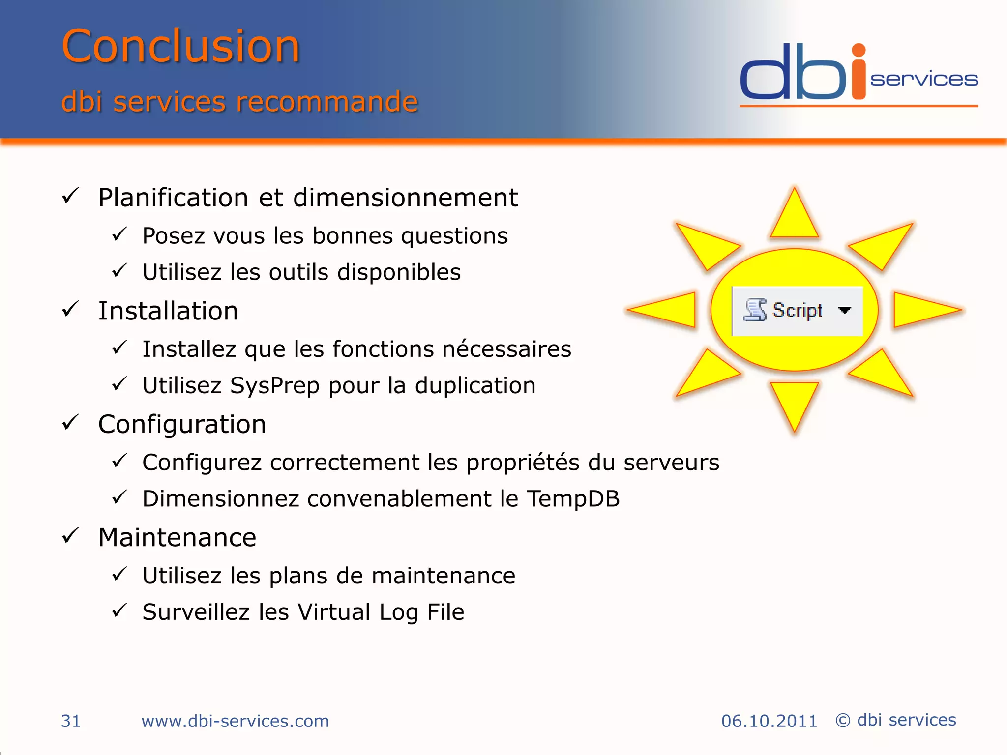 Conclusion
dbi services recommande


 Planification et dimensionnement
      Posez vous les bonnes questions
      Utilisez les outils disponibles
 Installation
      Installez que les fonctions nécessaires
      Utilisez SysPrep pour la duplication
 Configuration
      Configurez correctement les propriétés du serveurs
      Dimensionnez convenablement le TempDB
 Maintenance
      Utilisez les plans de maintenance
      Surveillez les Virtual Log File



31     www.dbi-services.com                                 06.10.2011 © dbi services
 