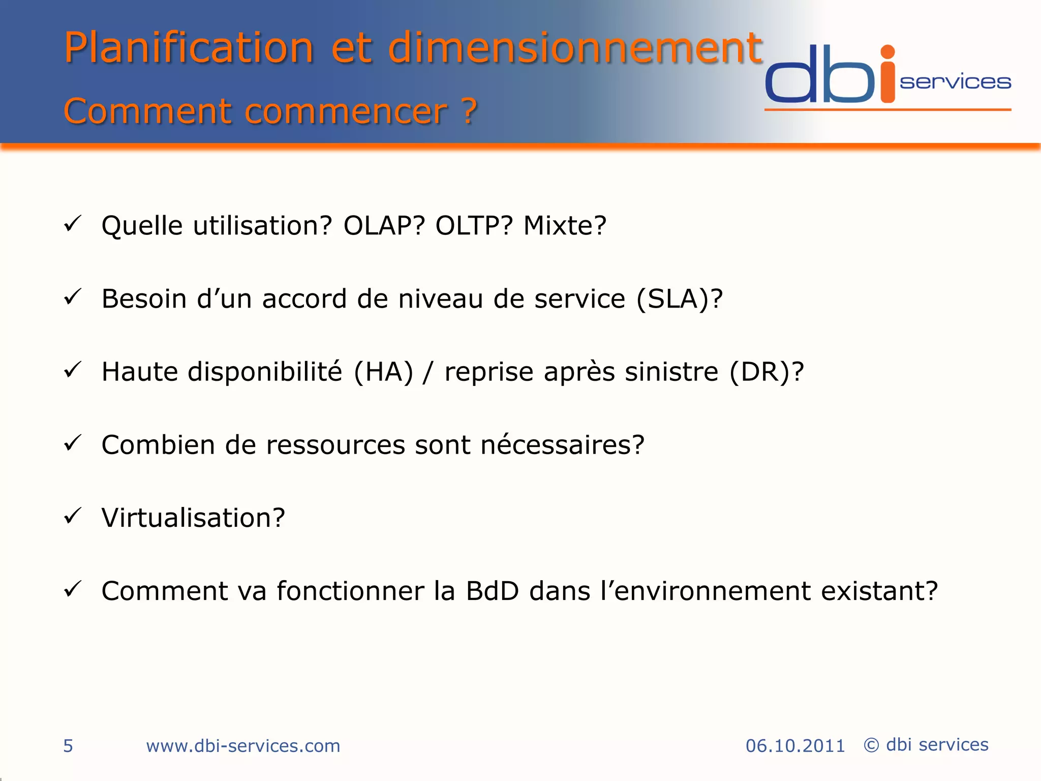 Planification et dimensionnement
Comment commencer ?


 Quelle utilisation? OLAP? OLTP? Mixte?

 Besoin d’un accord de niveau de service (SLA)?

 Haute disponibilité (HA) / reprise après sinistre (DR)?

 Combien de ressources sont nécessaires?

 Virtualisation?

 Comment va fonctionner la BdD dans l’environnement existant?




5     www.dbi-services.com                          06.10.2011 © dbi services
 