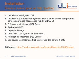Installation
Étapes à suivre pour un SQL SysPrep

1. Installer et configurer l'OS
2. Installer SQL Server Management Studio et les autres composants
   services partagés nécessaires (SSIS, BIDS,...)
3. Préparer les instances SQL Server
4. SysPrep de l'OS
5. Déployer l'image
6. Démarrer l'OS, ajouter au domaine, ...
7. Finaliser les instances SQL Server
8. Configurer les instances SQL Server via des scripts T-SQL


Référence : http://msdn.microsoft.com/en-us/library/ee210664.aspx



11    www.dbi-services.com                         06.10.2011 © dbi services
 