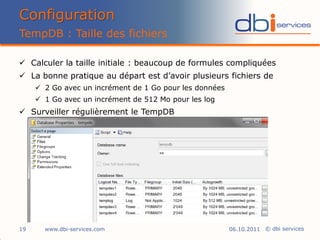 Configuration
TempDB : Taille des fichiers

 Calculer la taille initiale : beaucoup de formules compliquées
 La bonne pratique au départ est d’avoir plusieurs fichiers de
      2 Go avec un incrément de 1 Go pour les données
      1 Go avec un incrément de 512 Mo pour les log
 Surveiller régulièrement le TempDB




19     www.dbi-services.com                              06.10.2011 © dbi services
 
