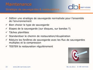 Maintenance
Stratégie de sauvegardes & restaurations


 Définir une stratégie de sauvegarde normalisée pour l’ensemble
  de l’environnement
 Bien choisir le type de sauvegarde
 Etapes de la sauvegarde (sur disques, sur bandes ?)
 Tâches planifiées
 Standardiser le chemin de restauration/récupération
 Réduire les fenêtres de sauvegarde avec les flux de sauvegardes
  multiples et la compression
 TESTER la restauration régulièrement




22    www.dbi-services.com                        06.10.2011 © dbi services
 