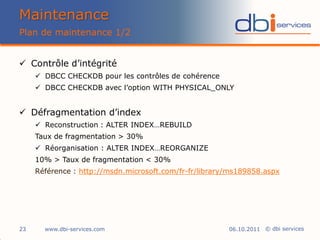Maintenance
Plan de maintenance 1/2


 Contrôle d’intégrité
      DBCC CHECKDB pour les contrôles de cohérence
      DBCC CHECKDB avec l’option WITH PHYSICAL_ONLY


 Défragmentation d’index
      Reconstruction : ALTER INDEX…REBUILD
     Taux de fragmentation > 30%
      Réorganisation : ALTER INDEX…REORGANIZE
     10% > Taux de fragmentation < 30%
     Référence : http://msdn.microsoft.com/fr-fr/library/ms189858.aspx




23     www.dbi-services.com                             06.10.2011 © dbi services
 