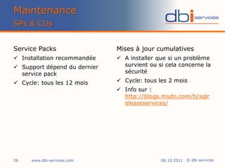 Maintenance
SPs & CUs


Service Packs                 Mises à jour cumulatives
 Installation recommandée     A installer que si un problème
 Support dépend du dernier     survient ou si cela concerne la
  service pack                  sécurité

 Cycle: tous les 12 mois      Cycle: tous les 2 mois
                               Info sur :
                                http://blogs.msdn.com/b/sqlr
                                eleaseservices/




26    www.dbi-services.com                   06.10.2011 © dbi services
 