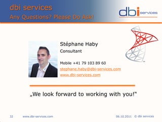 dbi services
Any Questions? Please Do Ask!



                            Stéphane Haby
                            Consultant

                            Mobile +41 79 103 89 60
                            stephane.haby@dbi-services.com
                            www.dbi-services.com




         „We look forward to working with you!“


32   www.dbi-services.com                              06.10.2011 © dbi services
 