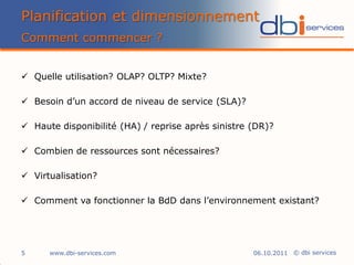 Planification et dimensionnement
Comment commencer ?


 Quelle utilisation? OLAP? OLTP? Mixte?

 Besoin d’un accord de niveau de service (SLA)?

 Haute disponibilité (HA) / reprise après sinistre (DR)?

 Combien de ressources sont nécessaires?

 Virtualisation?

 Comment va fonctionner la BdD dans l’environnement existant?




5     www.dbi-services.com                          06.10.2011 © dbi services
 