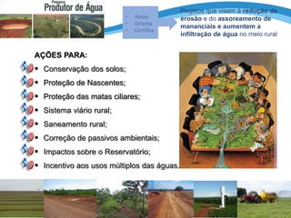 AÇÕES PARA:
 Conservação dos solos;
 Proteção de Nascentes;
 Proteção das matas ciliares;
 Sistema viário rural;
 Saneamento rural;
 Correção de passivos ambientais;
 Impactos sobre o Reservatório;
 Incentivo aos usos múltiplos das águas.
• Apoia
• Orienta
• Certifica
Projetos que visem à redução da
erosão e do assoreamento de
mananciais e aumentem a
infiltração de água no meio rural
 