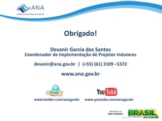 www.youtube.com/anagovbrwww.twitter.com/anagovbr
Obrigado!
Devanir Garcia dos Santos
Coordenador de Implementação de Projetos Indutores
devanir@ana.gov.br | (+55) (61) 2109 –5372
www.ana.gov.br
 