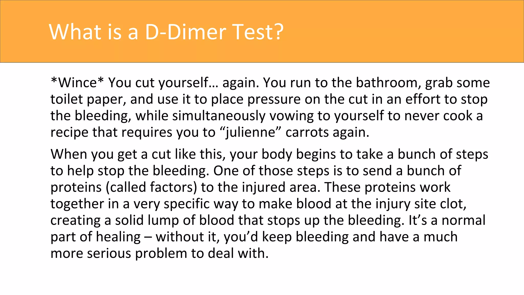 What is a D-Dimer Test?
*Wince* You cut yourself… again. You run to the bathroom, grab some
toilet paper, and use it to place pressure on the cut in an effort to stop
the bleeding, while simultaneously vowing to yourself to never cook a
recipe that requires you to “julienne” carrots again.
When you get a cut like this, your body begins to take a bunch of steps
to help stop the bleeding. One of those steps is to send a bunch of
proteins (called factors) to the injured area. These proteins work
together in a very specific way to make blood at the injury site clot,
creating a solid lump of blood that stops up the bleeding. It’s a normal
part of healing – without it, you’d keep bleeding and have a much
more serious problem to deal with.
 