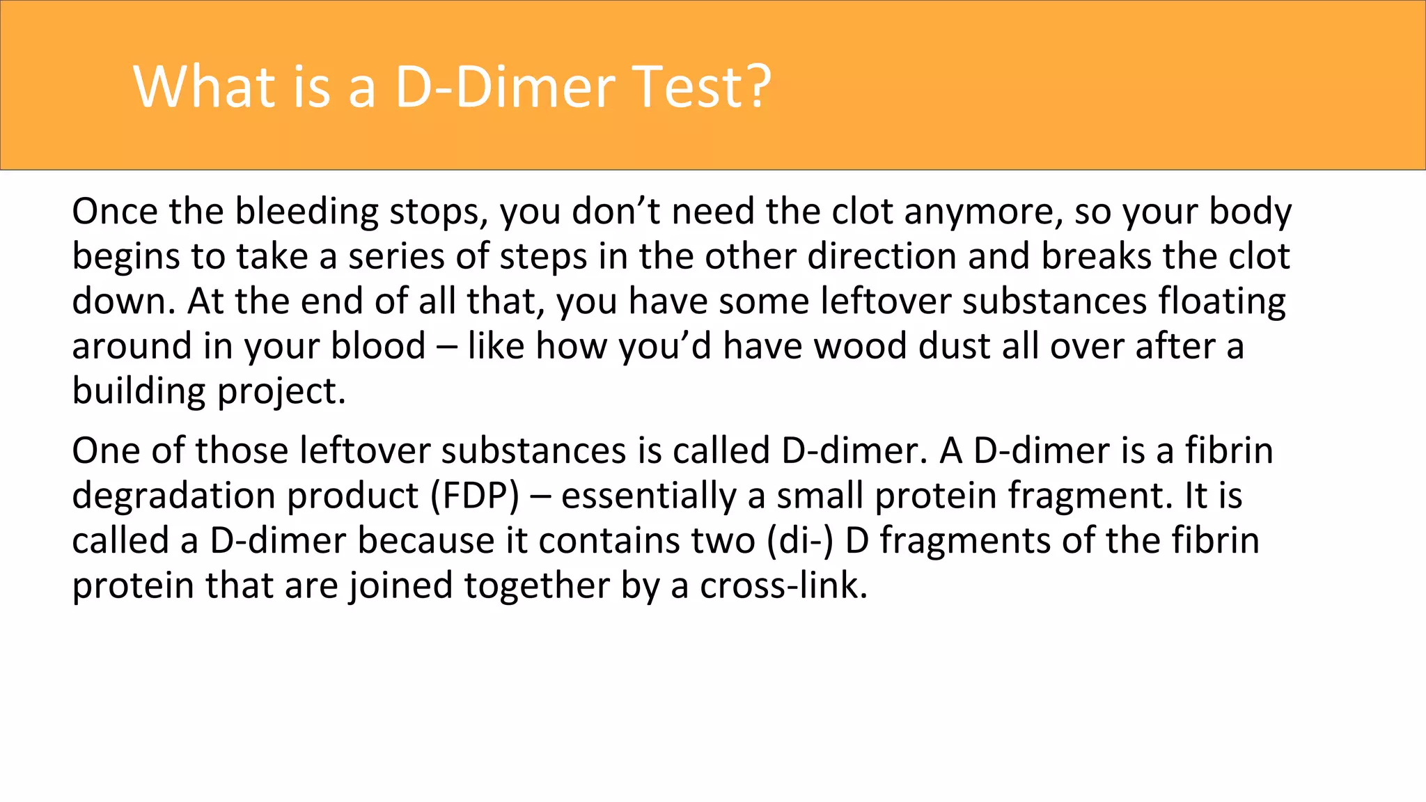 What is a D-Dimer Test?
Once the bleeding stops, you don’t need the clot anymore, so your body
begins to take a series of steps in the other direction and breaks the clot
down. At the end of all that, you have some leftover substances floating
around in your blood – like how you’d have wood dust all over after a
building project.
One of those leftover substances is called D-dimer. A D-dimer is a fibrin
degradation product (FDP) – essentially a small protein fragment. It is
called a D-dimer because it contains two (di-) D fragments of the fibrin
protein that are joined together by a cross-link.
 