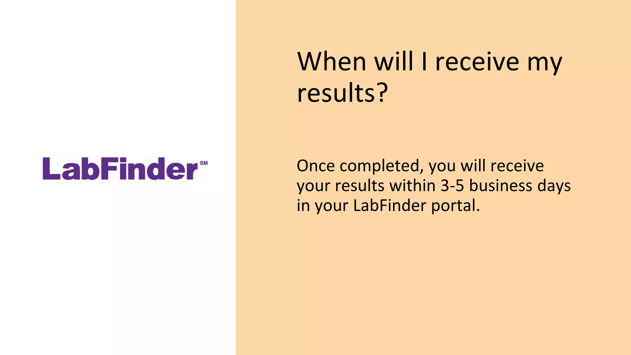 When will I receive my
results?
Once completed, you will receive
your results within 3-5 business days
in your LabFinder portal.
 