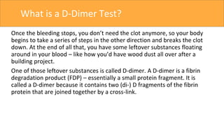 What is a D-Dimer Test?
Once the bleeding stops, you don’t need the clot anymore, so your body
begins to take a series of steps in the other direction and breaks the clot
down. At the end of all that, you have some leftover substances floating
around in your blood – like how you’d have wood dust all over after a
building project.
One of those leftover substances is called D-dimer. A D-dimer is a fibrin
degradation product (FDP) – essentially a small protein fragment. It is
called a D-dimer because it contains two (di-) D fragments of the fibrin
protein that are joined together by a cross-link.
 