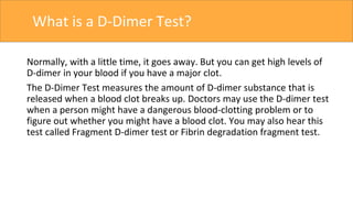 What is a D-Dimer Test?
Normally, with a little time, it goes away. But you can get high levels of
D-dimer in your blood if you have a major clot.
The D-Dimer Test measures the amount of D-dimer substance that is
released when a blood clot breaks up. Doctors may use the D-dimer test
when a person might have a dangerous blood-clotting problem or to
figure out whether you might have a blood clot. You may also hear this
test called Fragment D-dimer test or Fibrin degradation fragment test.
 