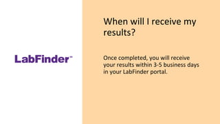 When will I receive my
results?
Once completed, you will receive
your results within 3-5 business days
in your LabFinder portal.
 